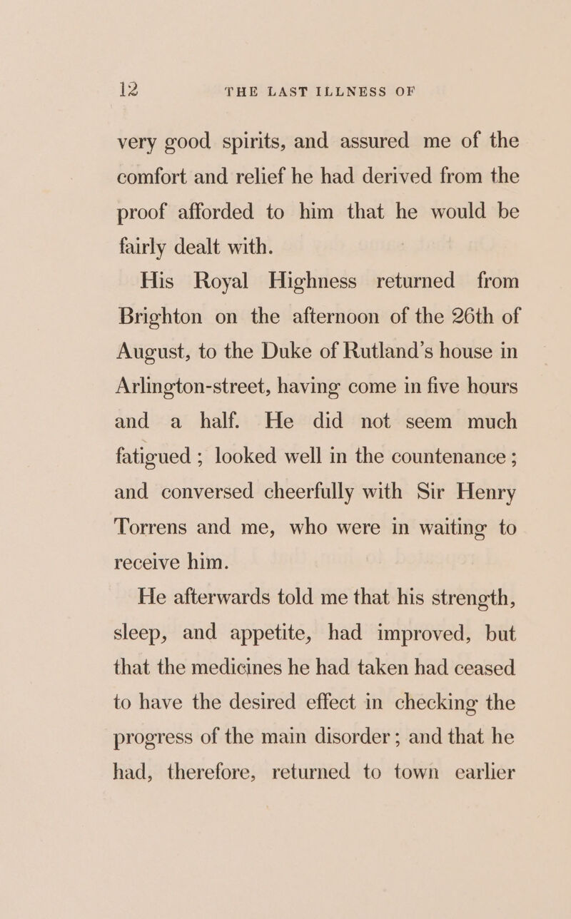 very good spirits, and assured me of the comfort and relief he had derived from the proof afforded to him that he would be fairly dealt with. | His Royal Highness returned from Brighton on the afternoon of the 26th of August, to the Duke of Rutland’s house in Arlington-street, having come in five hours and a half. He did not seem much fatigued ; looked well in the countenance ; and conversed cheerfully with Sir Henry Torrens and me, who were in waiting to receive him. He afterwards told me that his strength, sleep, and appetite, had improved, but that the medicines he had taken had ceased to have the desired effect in checking the progress of the main disorder ; and that he had, therefore, returned to town earlier