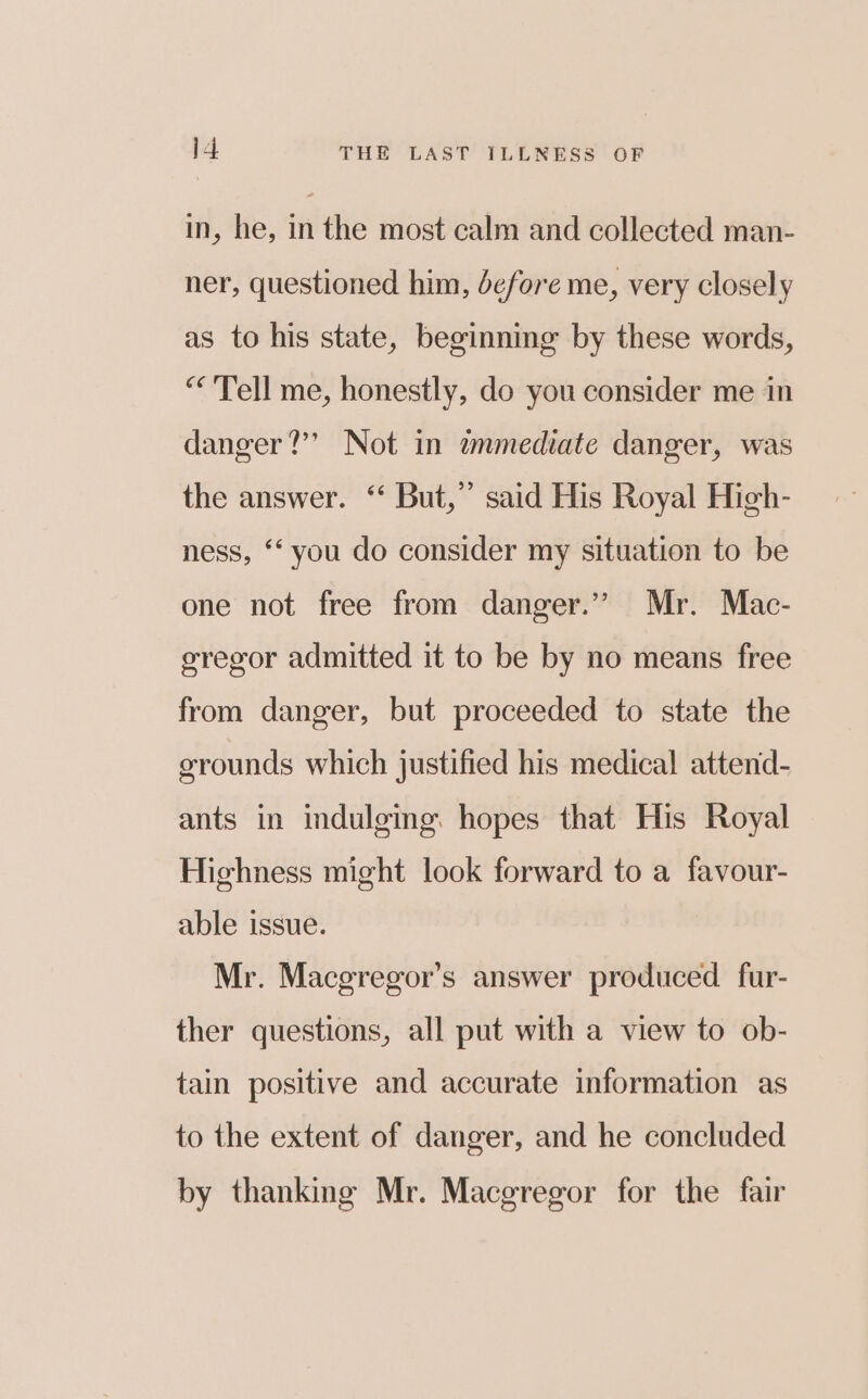 in, he, in the most calm and collected man- ner, questioned him, before me, very closely as to his state, beginning by these words, “Tell me, honestly, do you consider me in danger?’’ Not in tmmediate danger, was the answer. ‘‘ But,” said His Royal High- ness, ‘‘ you do consider my situation to be one not free from danger.” Mr. Mac- sregor admitted it to be by no means free from danger, but proceeded to state the grounds which justified his medical attend- ants in indulging. hopes that His Royal Highness might look forward to a favour- able issue. Mr. Maceregor’s answer produced. fur- ther questions, all put with a view to ob- tain positive and accurate information as to the extent of danger, and he concluded by thanking Mr. Macgregor for the fair