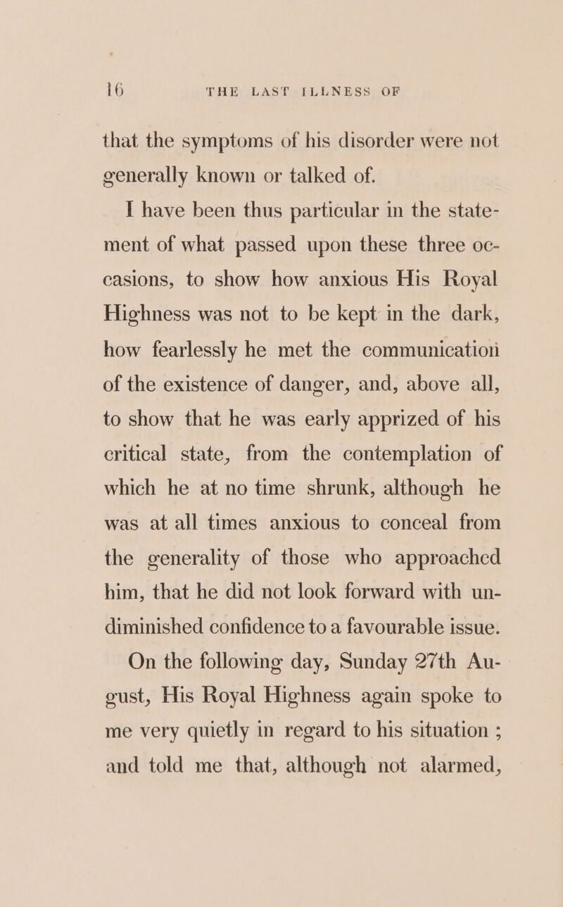 that the symptoms of his disorder were not generally known or talked of. I have been thus particular in the state- ment of what passed upon these three oc- casions, to show how anxious His Royal Highness was not to be kept in the dark, how fearlessly he met the communication of the existence of danger, and, above all, to show that he was early apprized of his critical state, from the contemplation of which he at no time shrunk, although he was at all times anxious to conceal from the generality of those who approached him, that he did not look forward with un- diminished confidence to a favourable issue. On the following day, Sunday 27th Au- gust, His Royal Highness again spoke to me very quietly in regard to his situation ; and told me that, although not alarmed,