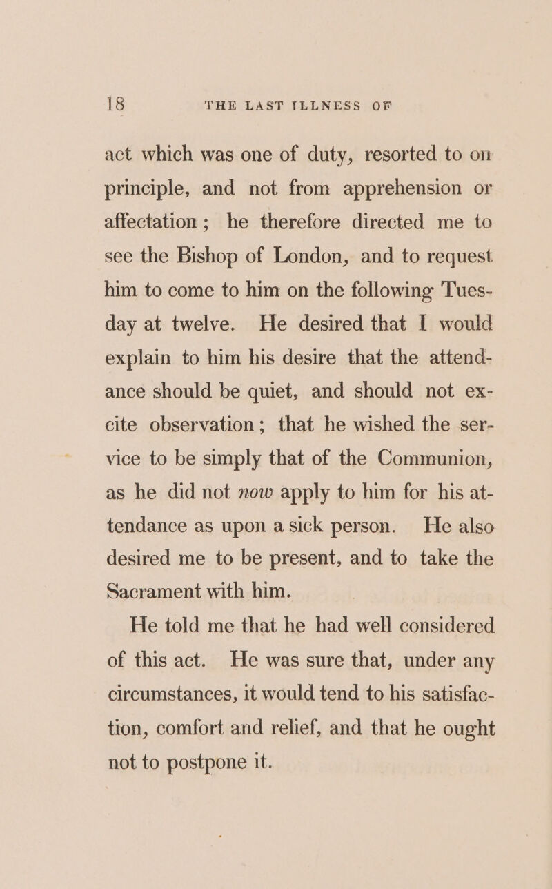 act which was one of duty, resorted to on principle, and not from apprehension or affectation ; he therefore directed me to see the Bishop of London, and to request him to come to him on the following 'Tues- day at twelve. He desired that I would explain to him his desire that the attend- ance should be quiet, and should not ex- cite observation; that he wished the ser- vice to be simply that of the Communion, as he did not now apply to him for his at- tendance as upon asick person. He also desired me to be present, and to take the Sacrament with him. He told me that he had well considered of this act. He was sure that, under any circumstances, it would tend to his satisfac- tion, comfort and relief, and that he ought not to postpone it.