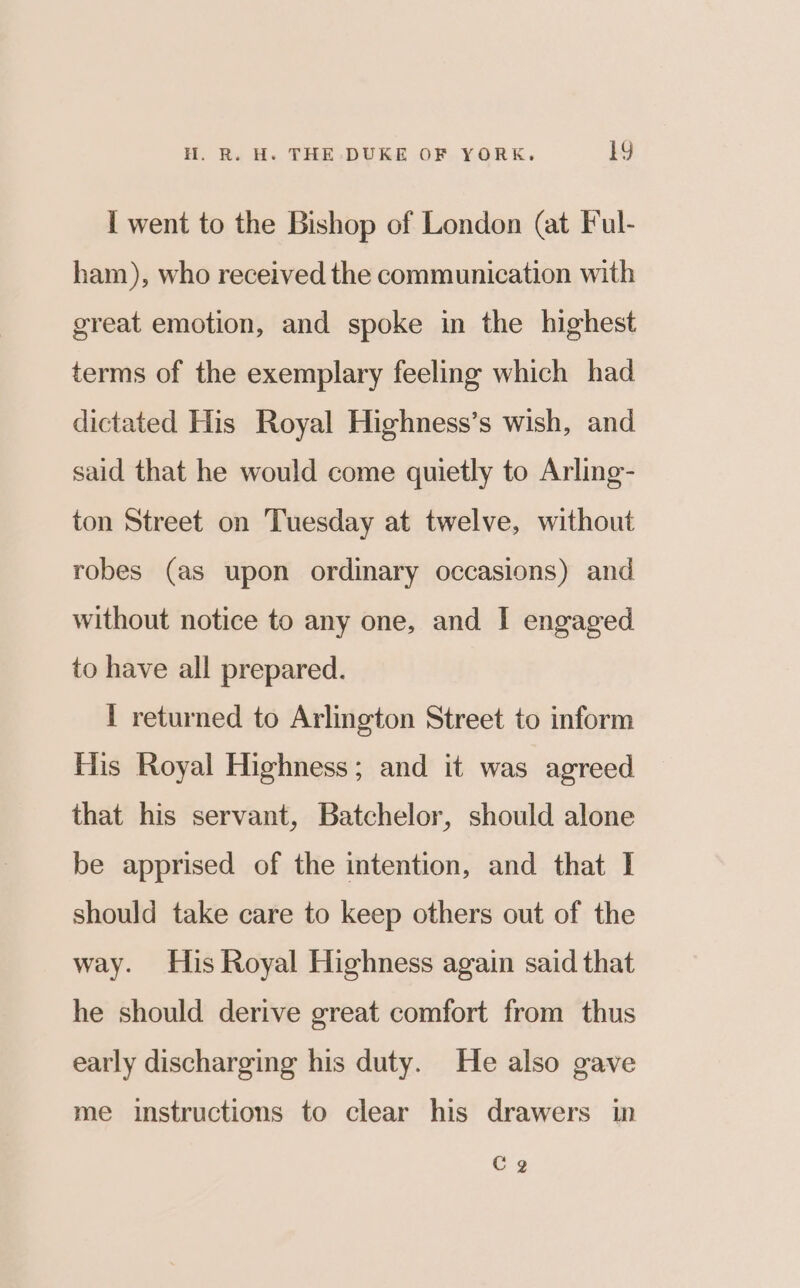 I went to the Bishop of London (at Ful- ham), who received the communication with great emotion, and spoke in the highest terms of the exemplary feeling which had dictated His Royal Highness’s wish, and said that he would come quietly to Arling- ton Street on Tuesday at twelve, without robes (as upon ordinary occasions) and without notice to any one, and I engaged to have all prepared. 1 returned to Arlington Street to inform His Royal Highness; and it was agreed that his servant, Batchelor, should alone be apprised of the intention, and that I should take care to keep others out of the way. His Royal Highness again said that he should derive great comfort from thus early discharging his duty. He also gave me instructions to clear his drawers in CQ