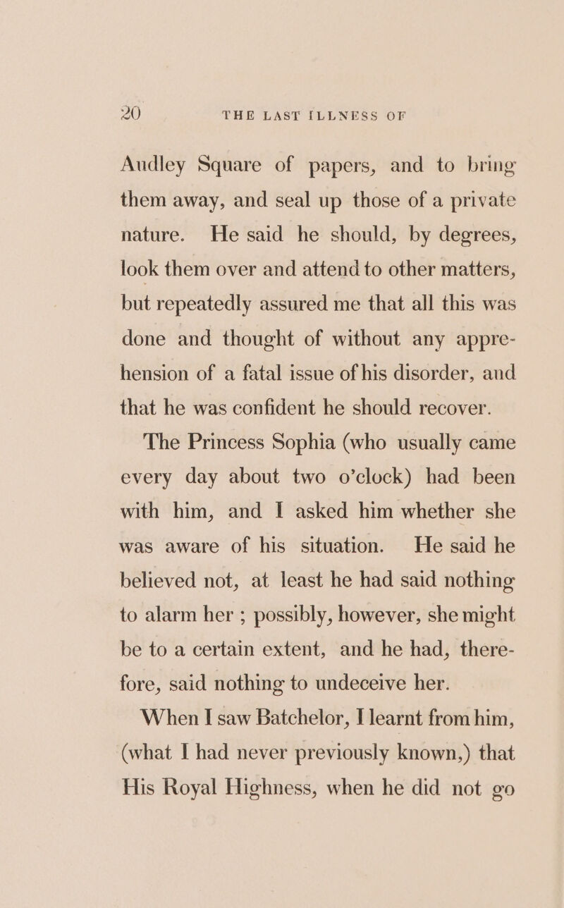 Audley Square of papers, and to bring them away, and seal up those of a private nature. He said he should, by degrees, look them over and attend to other matters, but repeatedly assured me that all this was done and thought of without any appre- hension of a fatal issue of his disorder, and that he was confident he should recover. The Princess Sophia (who usually came every day about two o’clock) had been with him, and I asked him whether she was aware of his situation. He said he believed not, at least he had said nothing to alarm her ; possibly, however, she might be to a certain extent, and he had, there- fore, said nothing to undeceive her. When I saw Batchelor, [learnt from him, (what I had never previously known,) that His Royal Highness, when he did not go