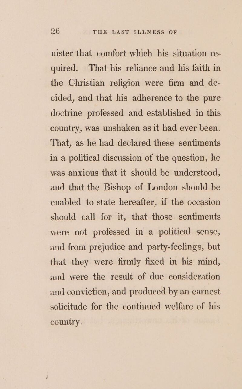 nister that comfort which his situation re- quired. ‘That his reliance and his faith in the Christian religion were firm and de- cided, and that his adherence to the pure doctrine professed and established in this country, was unshaken as it had ever been. That, as he had declared these sentiments in a political discussion of the question, he was anxious that it should be understood, and that the Bishop of London should be enabled to state hereafter, if the occasion should call for it, that those sentiments were not professed in a political sense, and from prejudice and party-feelings, but that they were firmly fixed in his mind, and were the result of due consideration and conviction, and produced by an earnest solicitude for the continued welfare of his country.