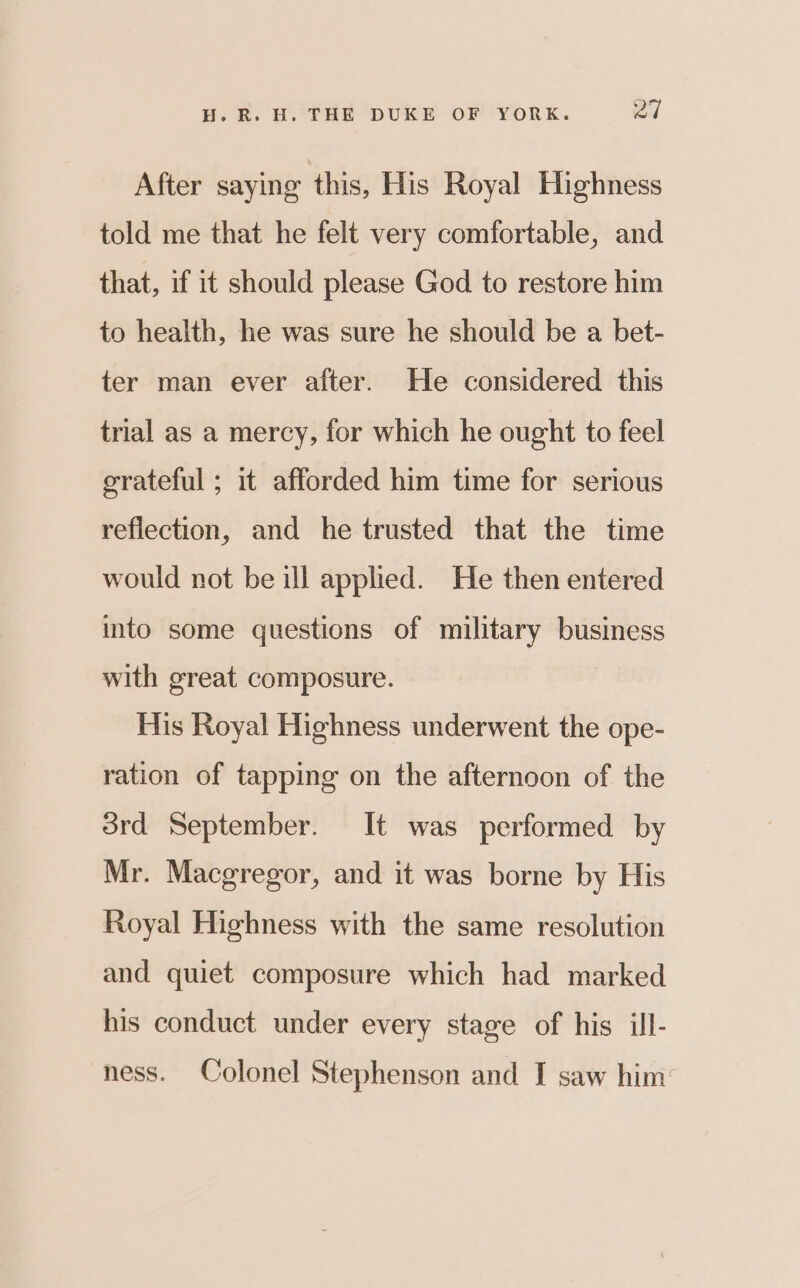 After saying this, His Royal Highness told me that he felt very comfortable, and that, if it should please God to restore him to health, he was sure he should be a bet- ter man ever after. He considered this trial as a mercy, for which he ought to feel grateful ; it afforded him time for serious reflection, and he trusted that the time would not be ill applied. He then entered into some questions of military business with great composure. His Royal Highness underwent the ope- ration of tapping on the afternoon of the srd September. It was performed by Mr. Macgregor, and it was borne by His Royal Highness with the same resolution and quiet composure which had marked his conduct under every stage of his ill- ness. Colonel Stephenson and I saw him