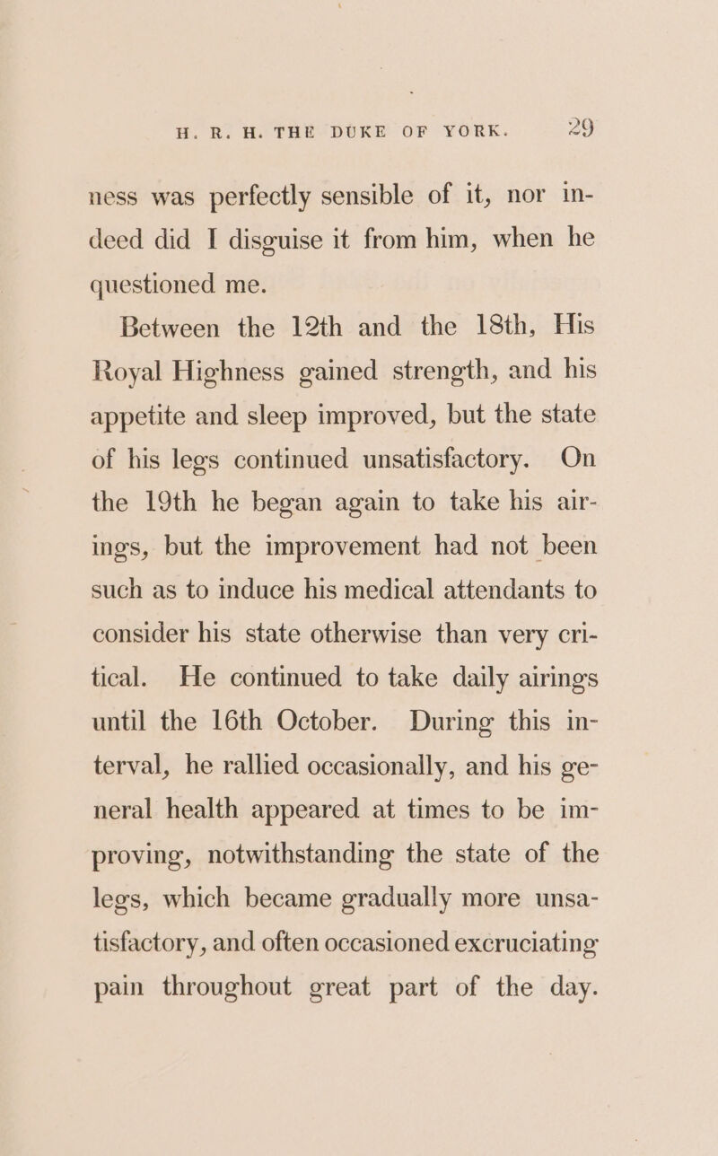 ness was perfectly sensible of it, nor in- deed did I disguise it from him, when he questioned me. Between the 12th and the 18th, His Royal Highness gained strength, and his appetite and sleep improved, but the state of his legs continued unsatisfactory. On the 19th he began again to take his air- ings, but the improvement had not been such as to induce his medical attendants to consider his state otherwise than very cri- tical. He continued to take daily airings until the 16th October. During this in- terval, he rallied occasionally, and his ge- neral health appeared at times to be im- proving, notwithstanding the state of the legs, which became gradually more unsa- tisfactory, and often occasioned excruciating pain throughout great part of the day.