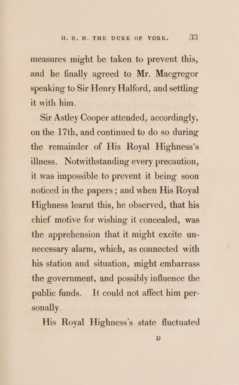 measures might be taken to prevent this, and he finally agreed to Mr. Macgregor speaking to Sir Henry Halford, and settling it with him. Sir Astley Cooper attended, accordingly, on the 17th, and continued to do so during the remainder of His Royal Highness’s illness. Notwithstanding every precaution, it was impossible to prevent it being soon noticed in the papers ; and when His Royal Highness learnt this, he observed, that his chief motive for wishing it concealed, was the apprehension that it might excite un- necessary alarm, which, as connected with his station and situation, might embarrass the government, and possibly influence the public funds. It could not affect him per- sonally. His Royal Highness’s state fluctuated D