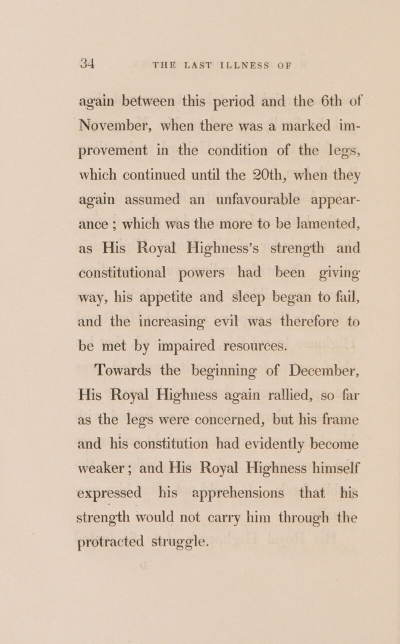 again between this period and the 6th of November, when there was a marked im- provement in the condition of the legs, which continued until the 20th, when they again assumed an unfavourable appear- ance ; which was the more to be lamented, as His Royal Highness’s strength and constitutional powers had been giving way, his appetite and sleep began to fail, and the increasing evil was therefore to be met by impaired resources. Towards the beginning of December, His Royal Highness again rallied, so far as the legs were concerned, but his frame and his constitution had evidently become weaker; and His Royal Highness himself expressed his apprehensions that his strength would not carry him through the protracted struggle.