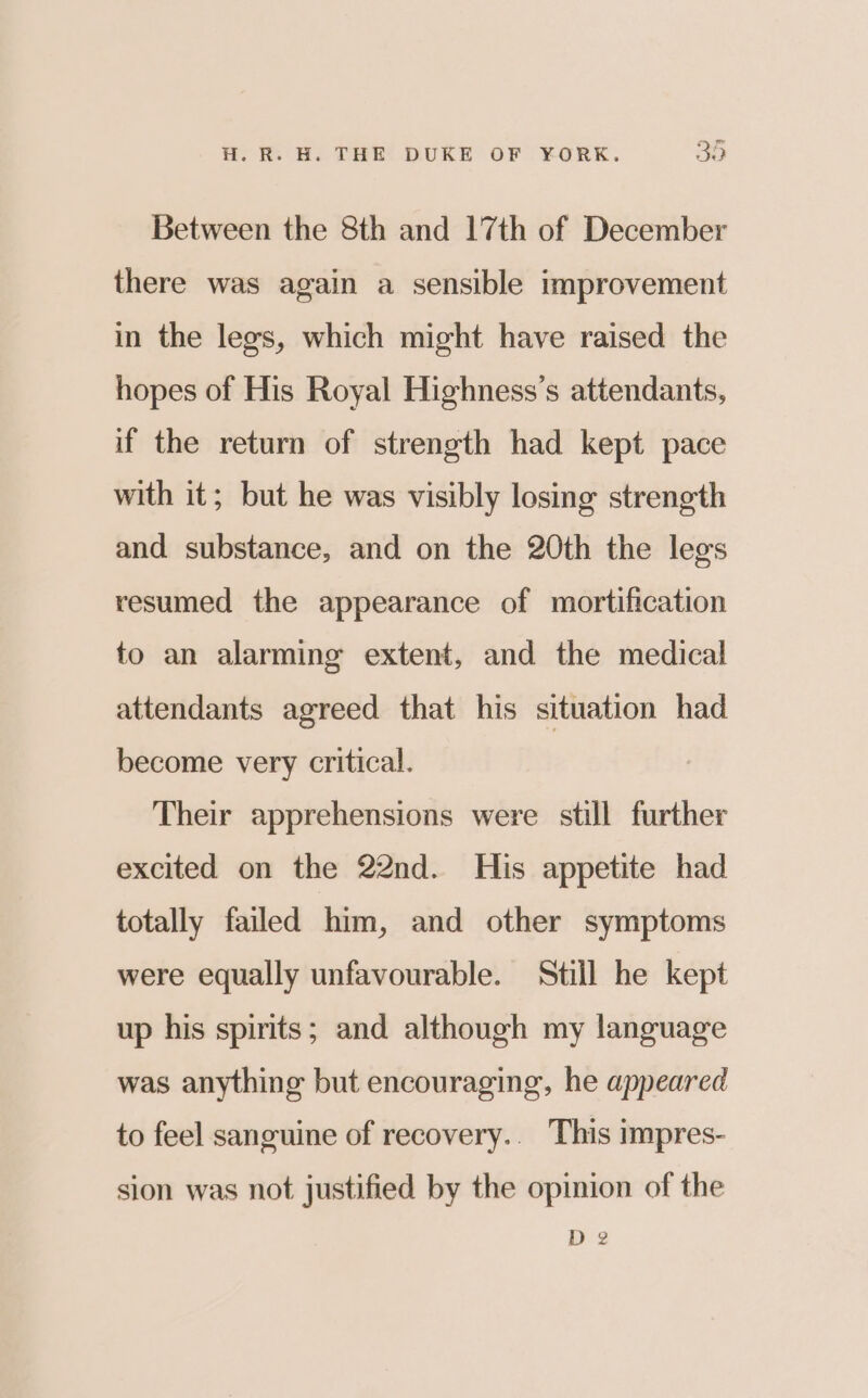 Between the 8th and 17th of December there was again a sensible improvement in the legs, which might have raised the hopes of His Royal Highness’s attendants, if the return of strength had kept pace with it; but he was visibly losing strength and substance, and on the 20th the legs resumed the appearance of mortification to an alarming extent, and the medical attendants agreed that his situation had become very critical. Their apprehensions were still further excited on the 22nd. His appetite had totally failed him, and other symptoms were equally unfavourable. Still he kept up his spirits; and although my language was anything but encouraging, he appeared to feel sanguine of recovery.. This impres- sion was not justified by the opinion of the D 2