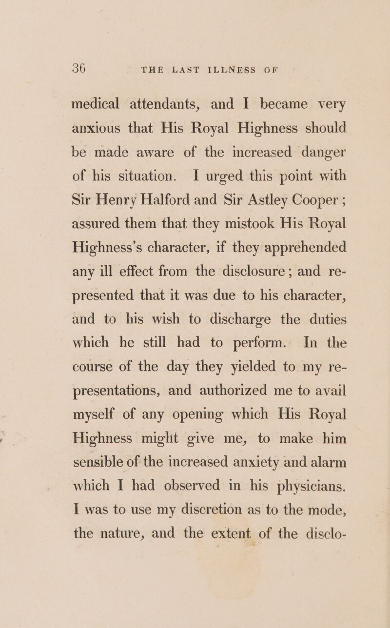medical attendants, and I became very anxious that His Royal Highness should be made aware of the mcreased danger of his situation. I urged this point with Sir Henry Halford and Sir Astley Cooper ; assured them that they mistook His Royal Highness’s character, if they apprehended any ill effect from the disclosure ; and re- presented that it was due to his character, and to his wish to discharge the duties which he still had to perform. In the course of the day they yielded to my re- presentations, and authorized me to avail myself of any opening which His Royal Highness miglit give me, to make him sensible of the increased anxiety and alarm which I had observed in his physicians. I was to use my discretion as to the mode, the nature, and the extent of the disclo-