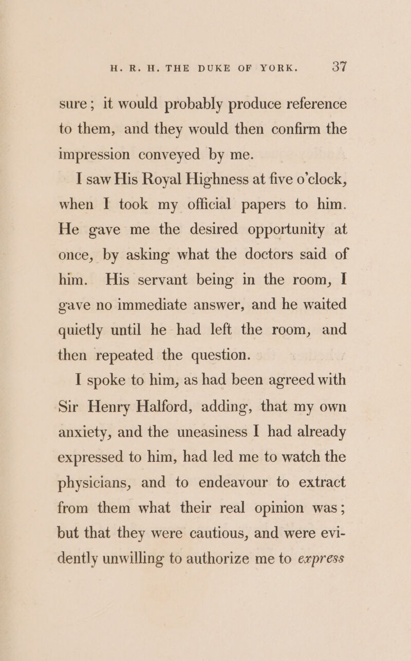 sure; it would probably produce reference to them, and they would then confirm the impression conveyed by me. I saw His Royal Highness at five o'clock, when I took my official papers to him. He gave me the desired opportunity at once, by asking what the doctors said of him. His servant being in the room, I gave no immediate answer, and he waited quietly until he had left the room, and then repeated the question. I spoke to him, as had been agreed with Sir Henry Halford, adding, that my own anxiety, and the uneasiness | had already expressed to him, had led me to watch the physicians, and to endeavour to extract from them what their real opinion was ; but that they were cautious, and were evi- dently unwilling to authorize me to express