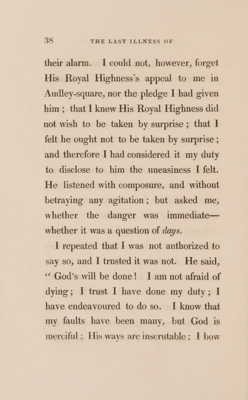 their alarm. I could not, however, forget His Royal Highness’s appeal to me in Audley-square, nor the pledge I had given him ; that I knew His Royal Highness did not wish to be taken by surprise ; that I felt he ought not to be taken by surprise ; and therefore I had considered it my duty to disclose to him the uneasiness I felt. He listened with composure, and without betraying any agitation; but asked me, whether the danger was immediate— whether it was a question of days. I repeated that I was not authorized to say so, and I trusted it was not. He said, ** God’s will be done! I am not afraid of dying; I trust I have done my duty; I have endeavoured to do so. I know that my faults have been many, but God is merciful ; His ways are inscrutable ; I bow