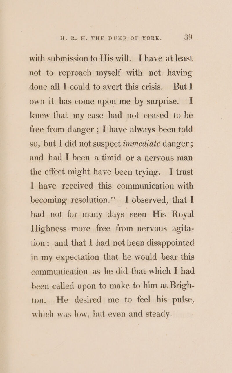 with submission to His will. I have at least not to reproach myself with not having done all I could to avert this crisis. But] own it has come upon me by surprise. I knew that my case had not ceased to be free from danger ; | have always been told so, but I did not suspect emmediate danger ; and had I been a timid or a nervous man the effect might have been trying. I trust I have received this communication with becoming resolution.” I observed, that I had not for many days seen His Royal Highness more free from nervous agita- tion; and that I had not been disappointed in my expectation that he would bear this communication as he did that which I had been called upon to make to him at Brigh- ton. He desired me to feel his pulse, which was low, but even and steady.