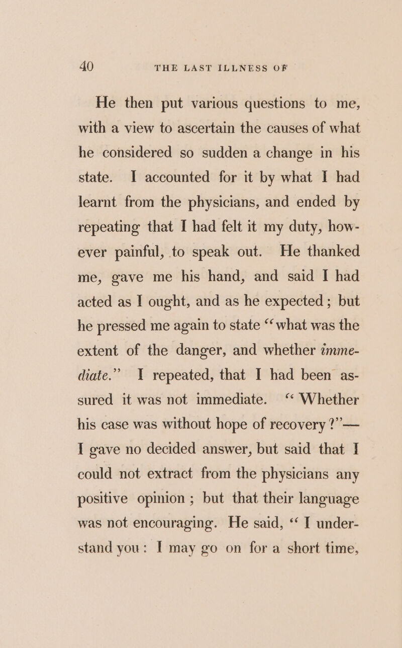 He then put various questions to me, with a view to ascertain the causes of what he considered so sudden a change in his state. I accounted for it by what I had learnt from the physicians, and ended by repeating that I had felt it my duty, how- ever painful, to speak out. He thanked me, gave me his hand, and said I had acted as I ought, and as he expected ; but he pressed me again to state ‘what was the extent of the danger, and whether amme- diate.” I repeated, that I had been as- sured it was not immediate. ‘* Whether his case was without hope of recovery ?”— I gave no decided answer, but said that I could not extract from the physicians any positive opmion ; but that their language was not encouraging. He said, ‘‘ I under- stand you: I may go on for a short time,