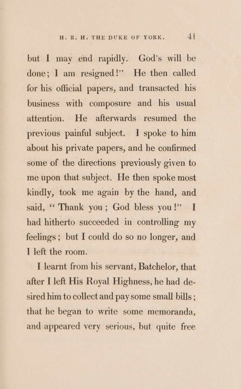 but I may end rapidly. God’s will be done; | am resigned!’ He then called for his official papers, and transacted his business with composure and his usual attention. He afterwards resumed the previous painful subject. I spoke to him about his private papers, and he confirmed some of the directions previously given to me upon that subject. He then spoke most kindly, took me again by the hand, and said, “ Thank you; God bless you!” I had hitherto succeeded in controlling my feelings ; but I could do so no longer, and I left the room. I learnt from his servant, Batchelor, that after I left His Royal Highness, he had de- sired him to collect and pay some small bills ; that he began to write some memoranda, and appeared very serious, but quite free
