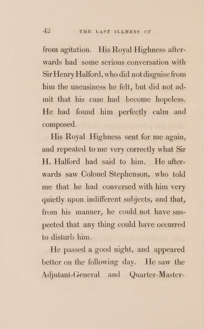 from agitation. His Royal Highness after- wards had some serious conversation with Sur Henry Halford, who did not disguise from him the uneasiness he felt, but did not ad- mit that his case had become hopeless. He had found him perfectly calm and composed. His Royal Highness sent for me again, and repeated to me very correctly what Sir H. Halford had said to him. He after- wards saw Colonel Stephenson, who told me that he had conversed with him very quietly upon indifferent subjects, and that, from his manner, he could not have sus- pected that any thing could have occurred to disturb him. He passed a good night, and appeared better on the following day. He saw the Adjutant-General and Quarter-Master-