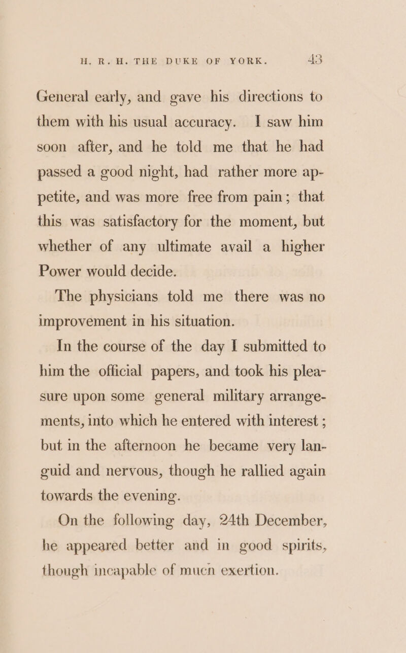 General early, and gave his directions to them with his usual accuracy. I saw him soon after, and he told me that he had passed a good night, had rather more ap- petite, and was more free from pain; that this was satisfactory for the moment, but whether of any ultimate avail a higher Power would decide. The physicians told me there was no improvement in his situation. In the course of the day I submitted to him the official papers, and took his plea- sure upon some general military arrange- ments, into which he entered with interest ; but in the afternoon he became very lan- guid and nervous, though he rallied again towards the evening. On the following day, 24th December, he appeared better and in good spirits, though incapable of mucn exertion.