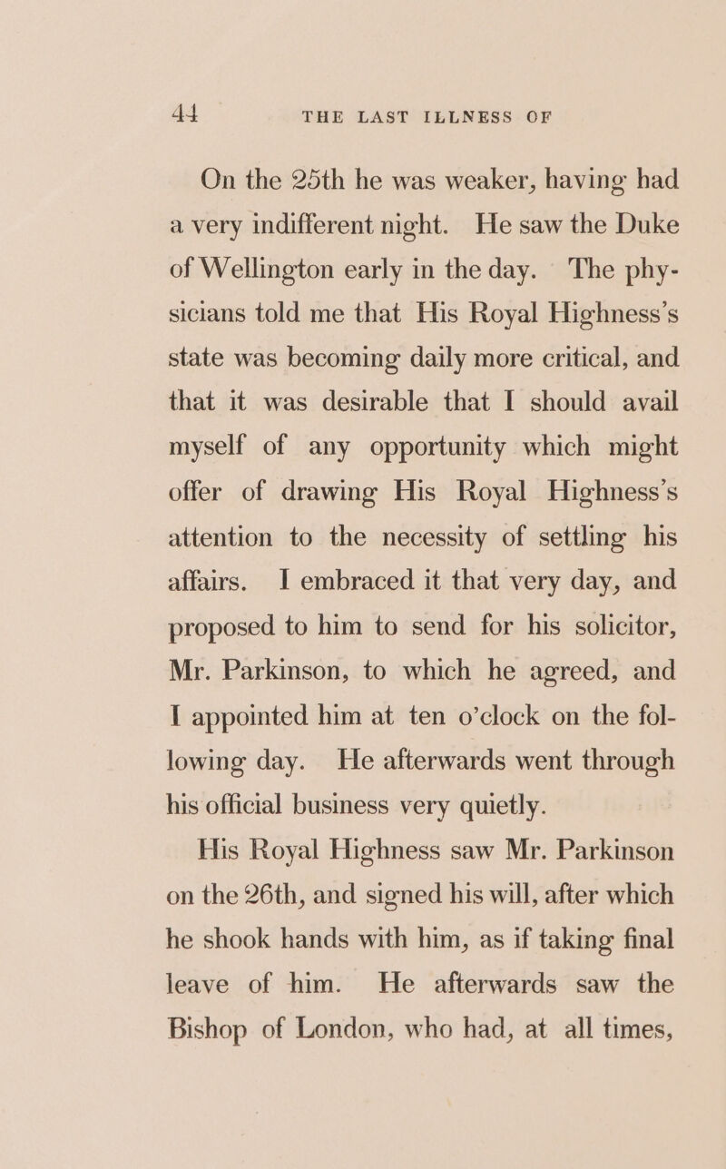On the 25th he was weaker, having had a very indifferent night. He saw the Duke of Wellington early in the day. The phy- sicians told me that His Royal Highness’s state was becoming daily more critical, and that it was desirable that I should avail myself of any opportunity which might offer of drawing His Royal Highness’s attention to the necessity of settling his affairs. I embraced it that very day, and proposed to him to send for his solicitor, Mr. Parkinson, to which he agreed, and [ appointed him at ten o’clock on the fol- lowing day. He afterwards went through his official business very quietly. His Royal Highness saw Mr. Parkinson on the 26th, and signed his will, after which he shook hands with him, as if taking final leave of him. He afterwards saw the Bishop of London, who had, at all times,