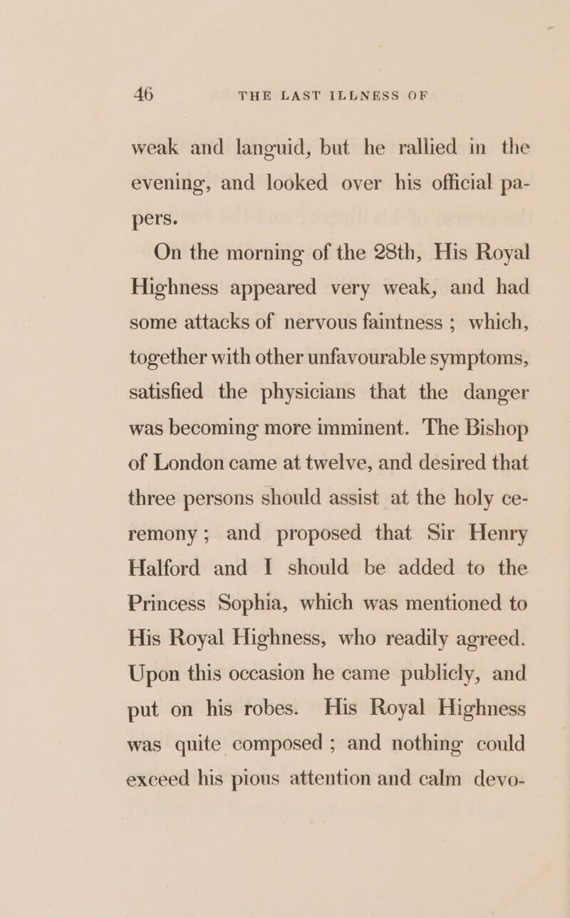 weak and languid, but he rallied in the evening, and looked over his official pa- pers. On the morning of the 28th, His Royal Highness appeared very weak, and had some attacks of nervous faintness ;_ which, together with other unfavourable symptoms, satisfied the physicians that the danger was becoming more imminent. The Bishop of London came at twelve, and desired that three persons should assist at the holy ce- remony; and proposed that Sir Henry Halford and I should be added to the Princess Sophia, which was mentioned to His Royal Highness, who readily agreed. Upon this occasion he came publicly, and put on his robes. His Royal Highness was quite composed ; and nothing could exceed his pious attention and calm devo-