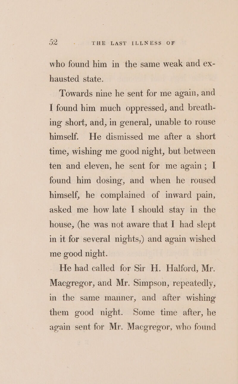 who found him in the same weak and ex- hausted state. Towards nine he sent for me again, and I found him much oppressed, and breath- ing short, and, in general, unable to rouse himself. He dismissed me after a short time, wishing me good night, but between ten and eleven, he sent for me again; I found him dosing, and when he roused himself, he complained of mward pain, asked me how late I should stay in the house, (he was not aware that I had slept in it for several nights,) and again wished me good night. He had called for Sir H. Halford, Mr. Macgregor, and Mr. Simpson, repeatedly, in the same manner, and after wishing them good night. Some time after, he again sent for Mr. Macgregor, who found