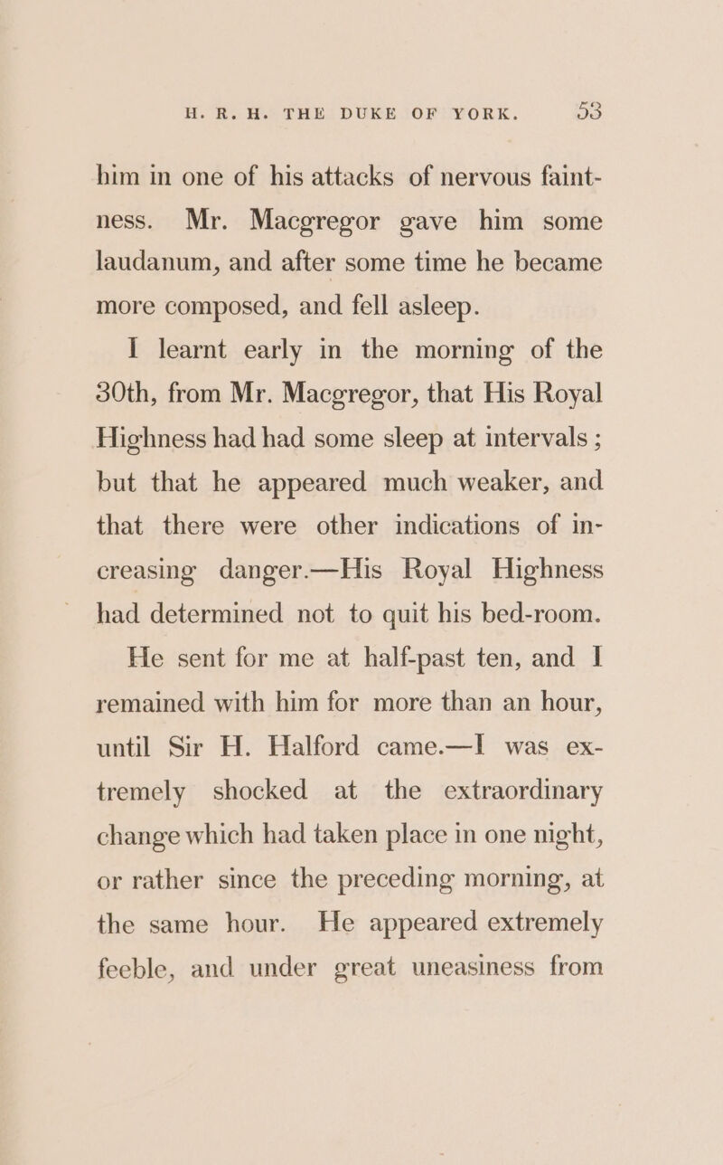 him in one of his attacks of nervous faint- ness. Mr. Macgregor gave him some laudanum, and after some time he became more composed, and fell asleep. I learnt early in the morning of the 30th, from Mr. Maceregor, that His Royal Highness had had some sleep at intervals ; but that he appeared much weaker, and that there were other indications of in- creasing danger.—His Royal Highness had determined not to quit his bed-room. He sent for me at half-past ten, and I remained with him for more than an hour, until Sir H. Halford came.—I was ex- tremely shocked at the extraordinary change which had taken place in one night, or rather since the preceding morning, at the same hour. He appeared extremely feeble, and under great uneasiness from