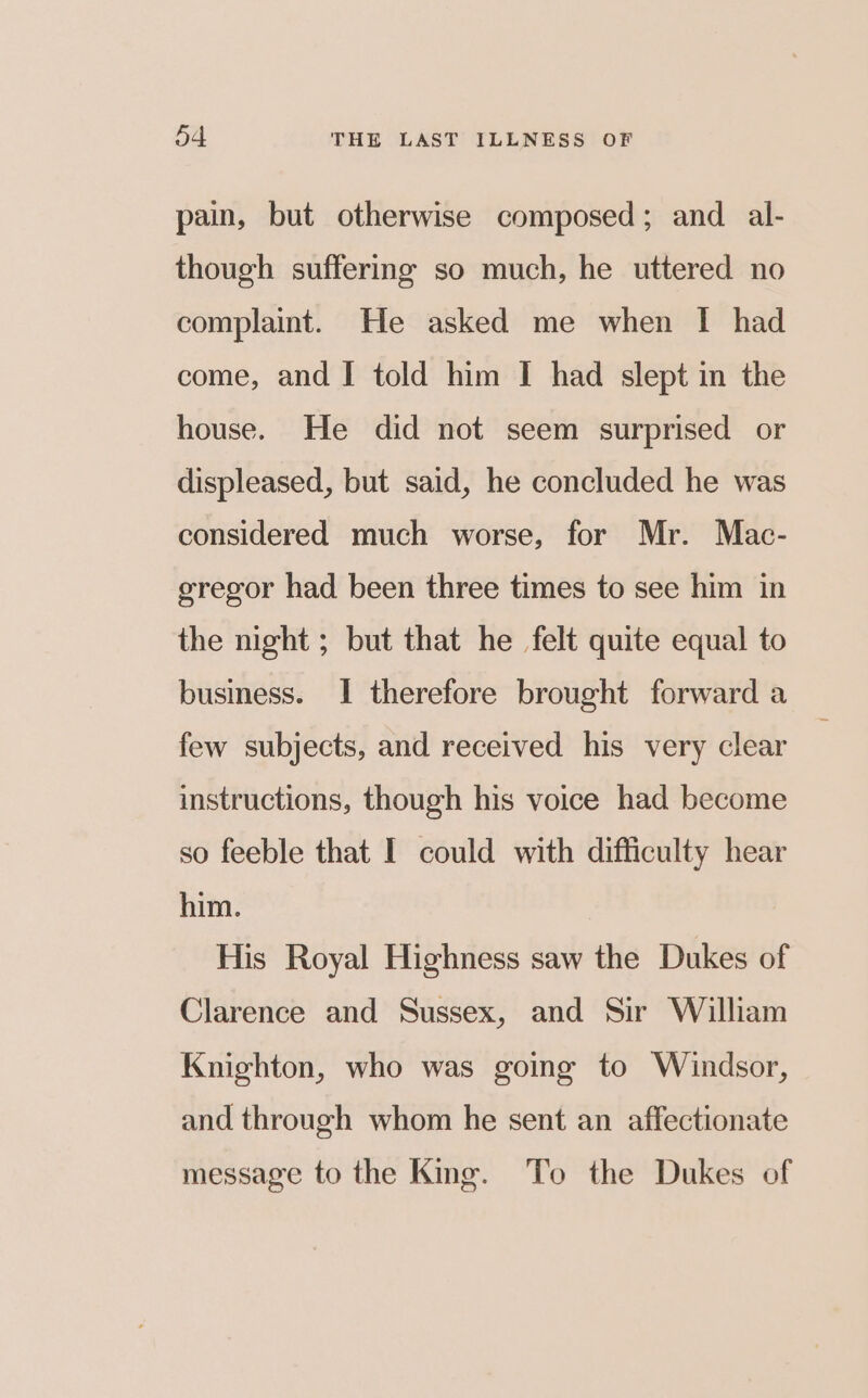 pain, but otherwise composed; and _ al- though suffering so much, he uttered no complaint. He asked me when I had come, and I told him I had slept in the house. He did not seem surprised or displeased, but said, he concluded he was considered much worse, for Mr. Mac- gregor had been three times to see him in the night ; but that he felt quite equal to business. I therefore brought forward a few subjects, and received his very clear instructions, though his voice had become so feeble that I could with difficulty hear him. His Royal Highness saw the Dukes of Clarence and Sussex, and Sir William Knighton, who was going to Windsor, and through whom he sent an affectionate message to the King. To the Dukes of