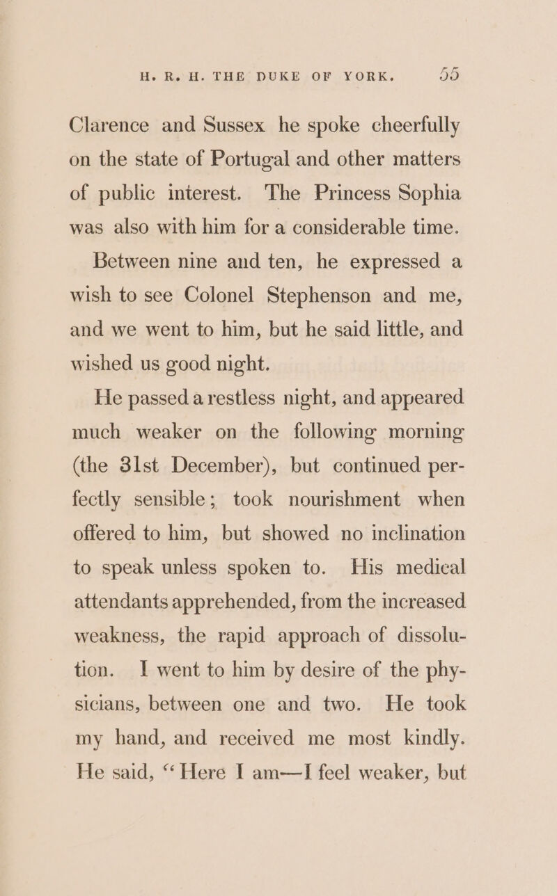 Clarence and Sussex he spoke cheerfully on the state of Portugal and other matters of public interest. The Princess Sophia was also with him for a considerable time. Between nine and ten, he expressed a wish to see Colonel Stephenson and me, and we went to him, but he said little, and wished us good night. He passed a restless night, and appeared much weaker on the followmg morning (the 3lst December), but continued per- fectly sensible; took nourishment when offered to him, but showed no inclination to speak unless spoken to. His medical attendants apprehended, from the increased weakness, the rapid approach of dissolu- tion. 1 went to him by desire of the phy- siclans, between one and two. He took my hand, and received me most kindly. He said, “‘ Here I am—TI feel weaker, but