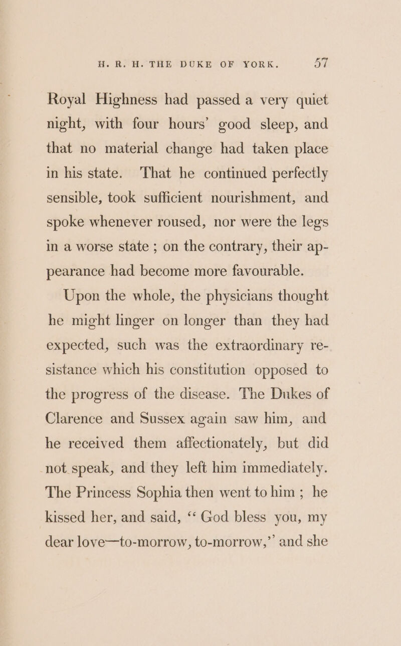 Royal Highness had passed a very quict night, with four hours’ good sleep, and that no material change had taken place in his state. That he continued perfectly sensible, took sufficient nourishment, and spoke whenever roused, nor were the legs in a worse state ; on the contrary, their ap- pearance had become more favourable. Upon the whole, the physicians thought he might linger on longer than they had expected, such was the extraordinary re- sistance which his constitution opposed to the progress of the disease. The Dukes of Clarence and Sussex again saw him, and he received them affectionately, but did -not.speak, and they left him immediately. The Princess Sophia then went to him ; he kissed her, and said, ‘*‘ God bless you, my dear love—to-morrow, to-morrow,” and she