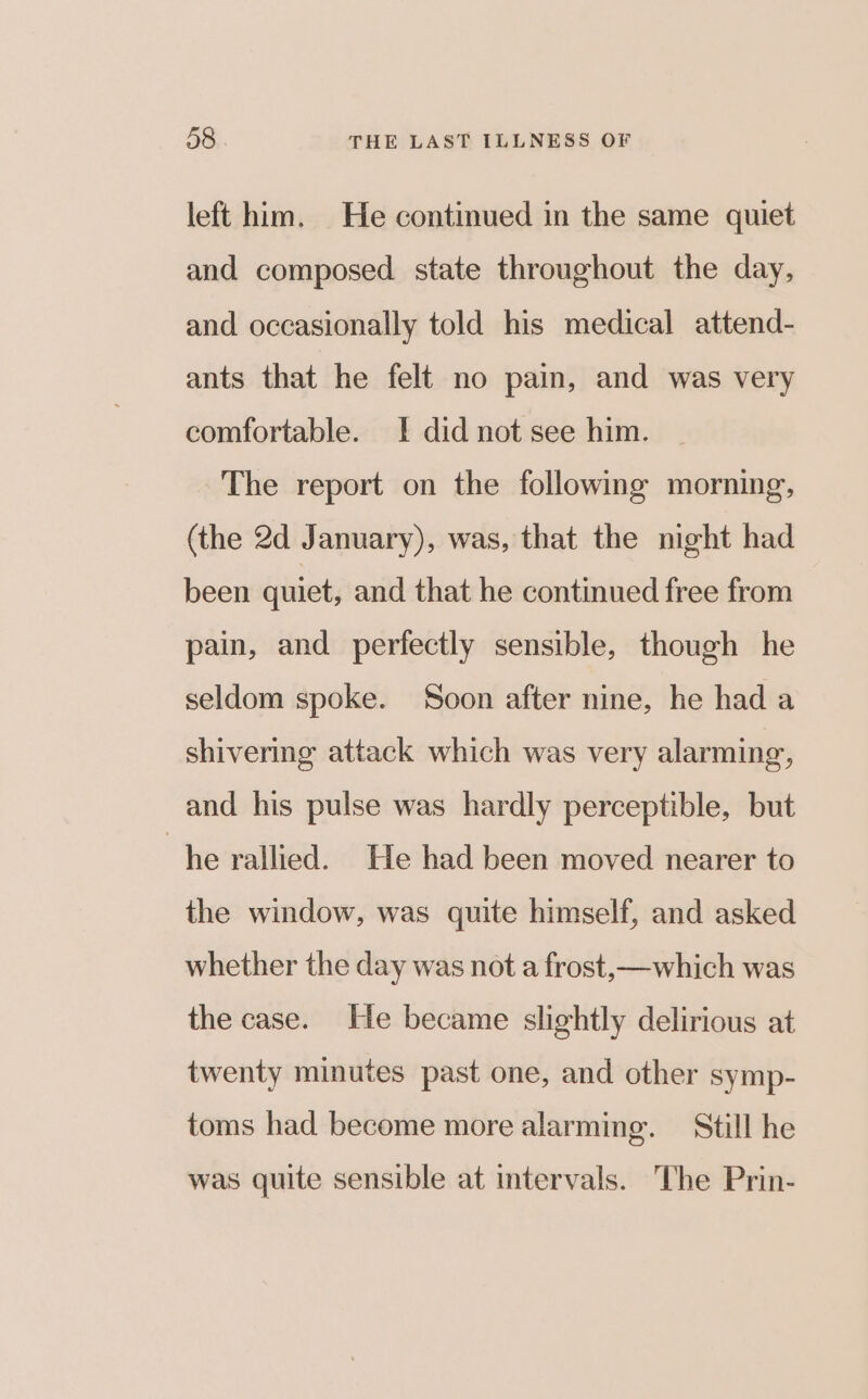 left him. He continued in the same quiet and composed state throughout the day, and occasionally told his medical attend- ants that he felt no pain, and was very comfortable. I did not see him. The report on the following morning, (the 2d January), was, that the night had been quiet, and that he continued free from pain, and perfectly sensible, though he seldom spoke. Soon after nine, he had a shivering attack which was very alarming, and his pulse was hardly perceptible, but “he rallied. He had been moved nearer to the window, was quite himself, and asked whether the day was not a frost, —which was the case. He became slightly delirious at twenty minutes past one, and other symp- toms had become more alarming. Still he was quite sensible at intervals. The Prin-