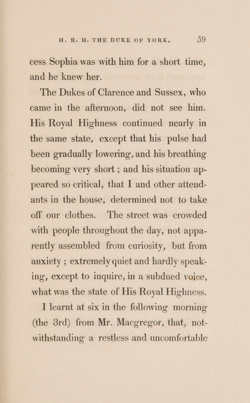 cess Sophia was with him for a short time, and he knew her. The Dukes of Clarence and Sussex, who came in the afternoon, did not see him. His Royal Highness continued nearly in the same state, except that his pulse had been gradually lowering, and his breathing becoming very short ; and his situation ap- peared so critical, that I and other attend- ants in the house, determined not to take off our clothes. The street was crowded with people throughout the day, not appa- rently assembled from curiosity, but from anxiety ; extremely quiet and hardly speak- ing, except to inquire, in a subdued voice, what was the state of His Royal Highness. I learnt at six in the following morning (the 3rd) from Mr. Maceregor, that, not- withstanding a restless and uncomfortable