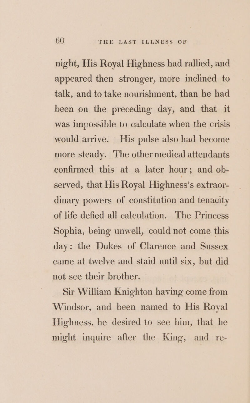 night, His Royal Highness had rallied, and appeared then stronger, more inclined to talk, and to take nourishment, than he had been on the preceding day, and that it was Impossible to calculate when the crisis would arrive. His pulse also had become more steady. The other medical attendants confirmed this at a later hour ; and ob- served, that His Royal Highness’s extraor- dinary powers of constitution and tenacity of life defied all calculation. The Princess Sophia, being unwell, could not come this day: the Dukes of Clarence and Sussex came at twelve and staid until six, but did not see their brother. Sir William Kniehton having come from Windsor, and been named to His Royal Highness, he desired to see him, that he might inquire after the King, and _ re-