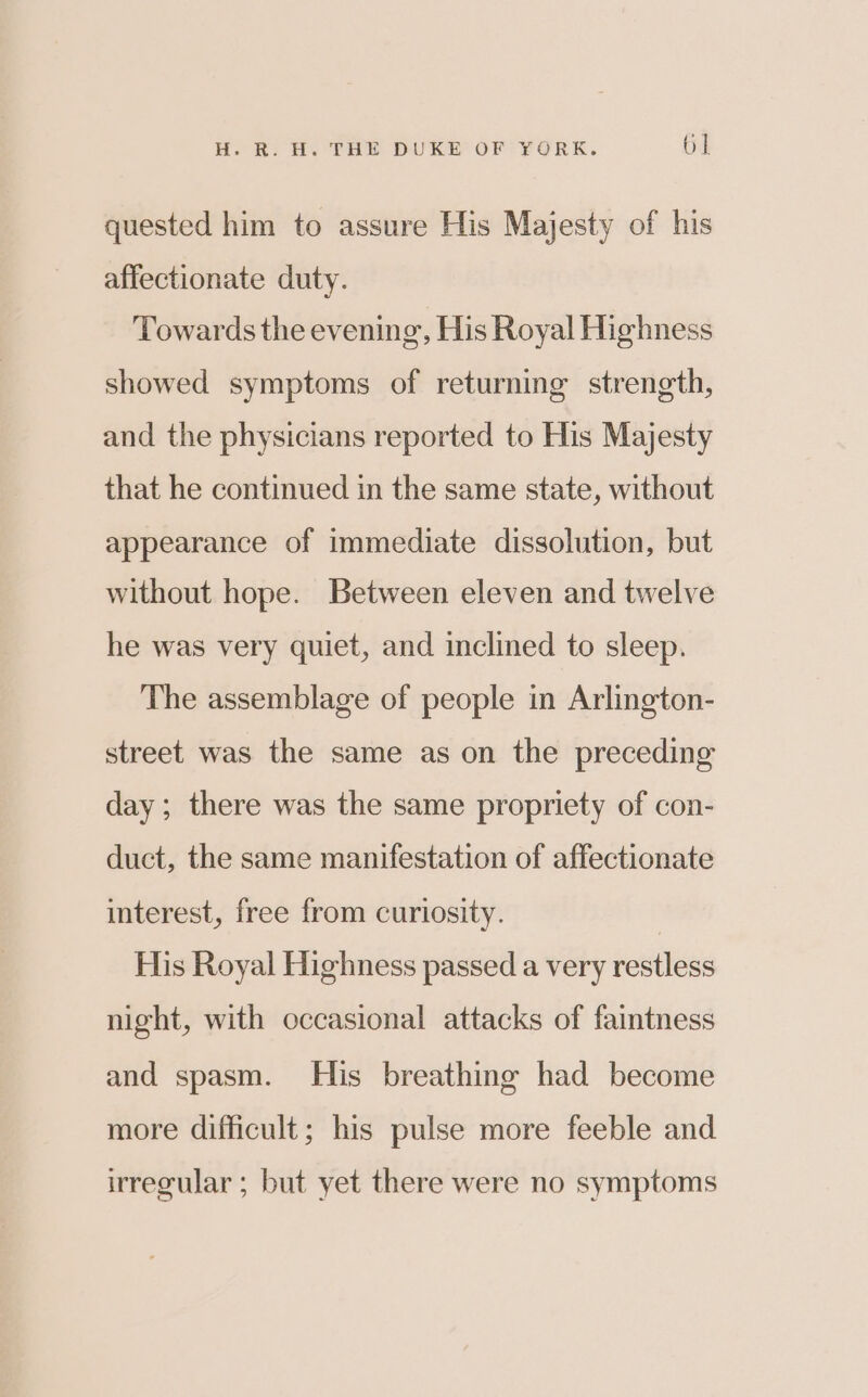 quested him to assure His Majesty of his affectionate duty. Towards the evening, His Royal Highness showed symptoms of returning strength, and the physicians reported to His Majesty that he continued in the same state, without appearance of immediate dissolution, but without hope. Between eleven and twelve he was very quiet, and inclined to sleep. The assemblage of people in Arlington- street was the same as on the preceding day; there was the same propriety of con- duct, the same manifestation of affectionate interest, free from curiosity. | His Royal Highness passed a very restless night, with occasional attacks of faintness and spasm. His breathing had become more difficult; his pulse more feeble and irregular ; but yet there were no symptoms