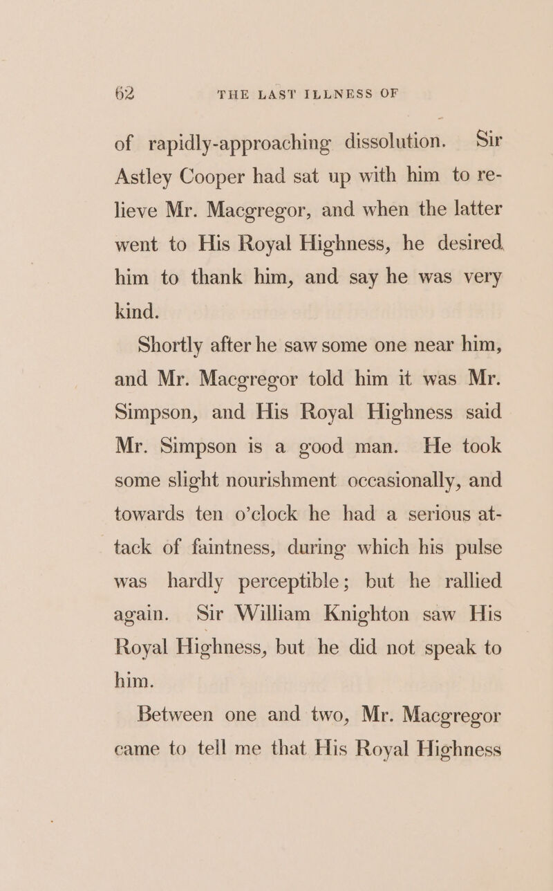 of rapidly-approaching dissolution. Sir Astley Cooper had sat up with him to re- lieve Mr. Macgregor, and when the latter went to His Royal Highness, he desired, him to thank him, and say he was very kind. Shortly after he saw some one near him, and Mr. Macgregor told him it was Mr. Simpson, and His Royal Highness said Mr. Simpson is a good man. He took some slight nourishment occasionally, and towards ten o’clock he had a serious at- tack of faintness, during which his pulse was hardly perceptible; but he rallied again. Sir William Knighton saw His Royal Highness, but he did not speak to him. Between one and two, Mr. Macgregor came to tell me that His Royal Highness