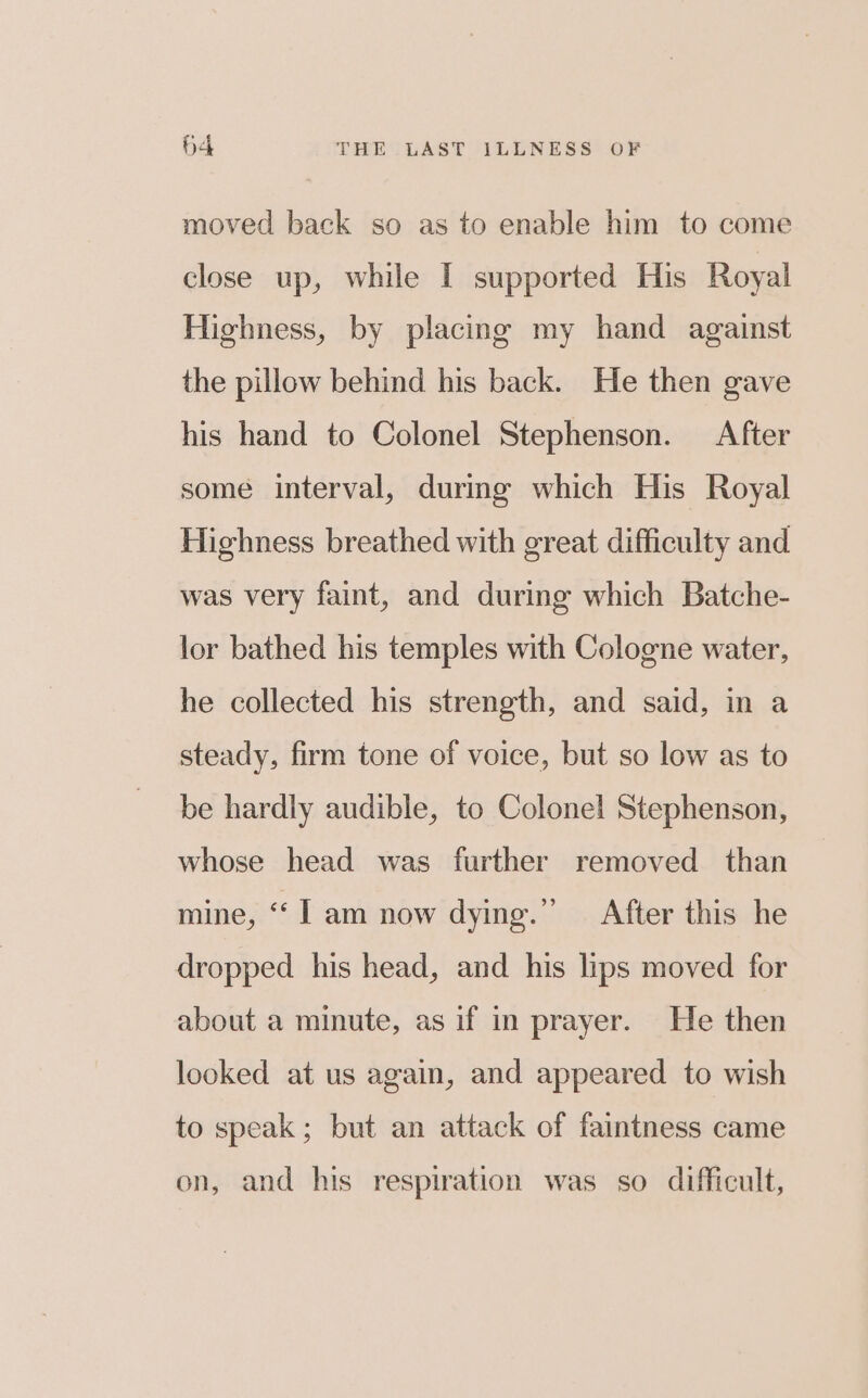 moved back so as to enable him to come close up, while I supported His Royal Highness, by placing my hand against the pillow behind his back. He then gave his hand to Colonel Stephenson. After some interval, durmg which His Royal Highness breathed with great difficulty and was very faint, and during which Batche- lor bathed his temples with Cologne water, he collected his strength, and said, in a steady, firm tone of voice, but so low as to be hardly audible, to Colonel Stephenson, whose head was further removed than mine, ‘| am now dye.” After this he dropped his head, and his lips moved for about a minute, as if in prayer. He then looked at us again, and appeared to wish to speak; but an attack of faintness came on, and his respiration was so difficult,