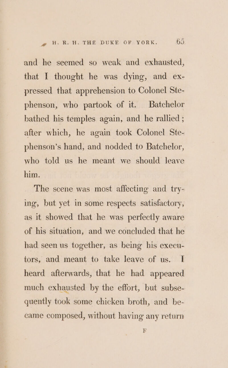 and he seemed so weak and exhausted, that I thought he was dying, and ex- pressed that apprehension to Colonel Ste- phenson, who partook of it. Batchelor bathed his temples again, and he rallied ; after which, he again took Colonel Ste- phenson’s hand, and nodded to Batchelor, who told us he meant we should leave him. The scene was most affecting and try- ing, but yet in some respects satisfactory, as it showed that he was perfectly aware of his situation, and we concluded that he had seen us together, as being his execu- tors, and meant to take leave of us. I heard afterwards, that he had appeared much exhausted by the effort, but subse- quently took some chicken broth, and be- came composed, without having any return F