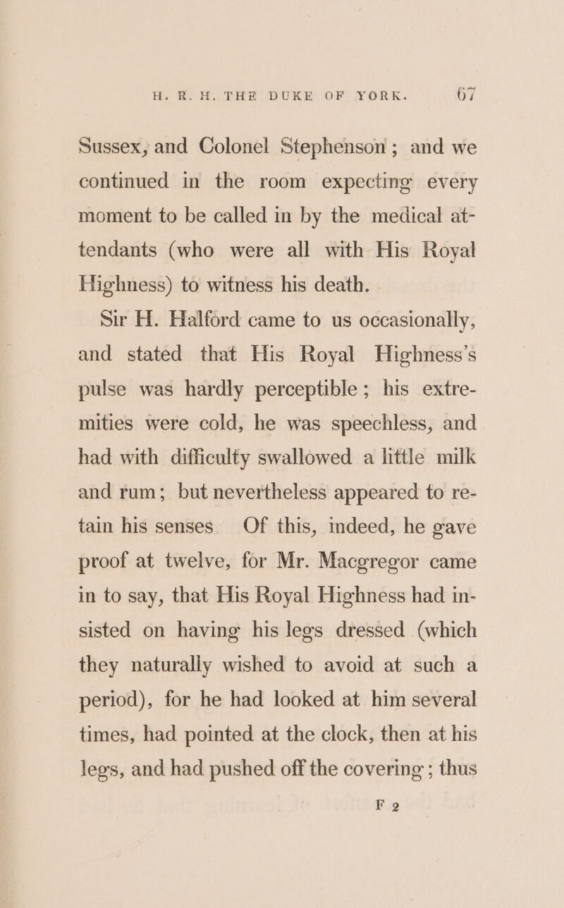 Sussex, and Colonel Stephenson ; and we continued in the room expecting every moment to be called in by the medical at- tendants (who were all with His Royal Highness) to witness his death. Sir H. Halford came to us occasionally, and stated that His Royal Highness’s pulse was hardly perceptible; his extre- mities were cold, he was speechless, and had with difficulty swallowed a little milk and rum; but nevertheless appeared to re- tain his senses. Of this, indeed, he gave proof at twelve, for Mr. Macgregor came in to say, that His Royal Highness had in- sisted on having his legs dressed (which they naturally wished to avoid at such a period), for he had looked at him several times, had pointed at the clock, then at his legs, and had pushed off the covering ; thus FQ