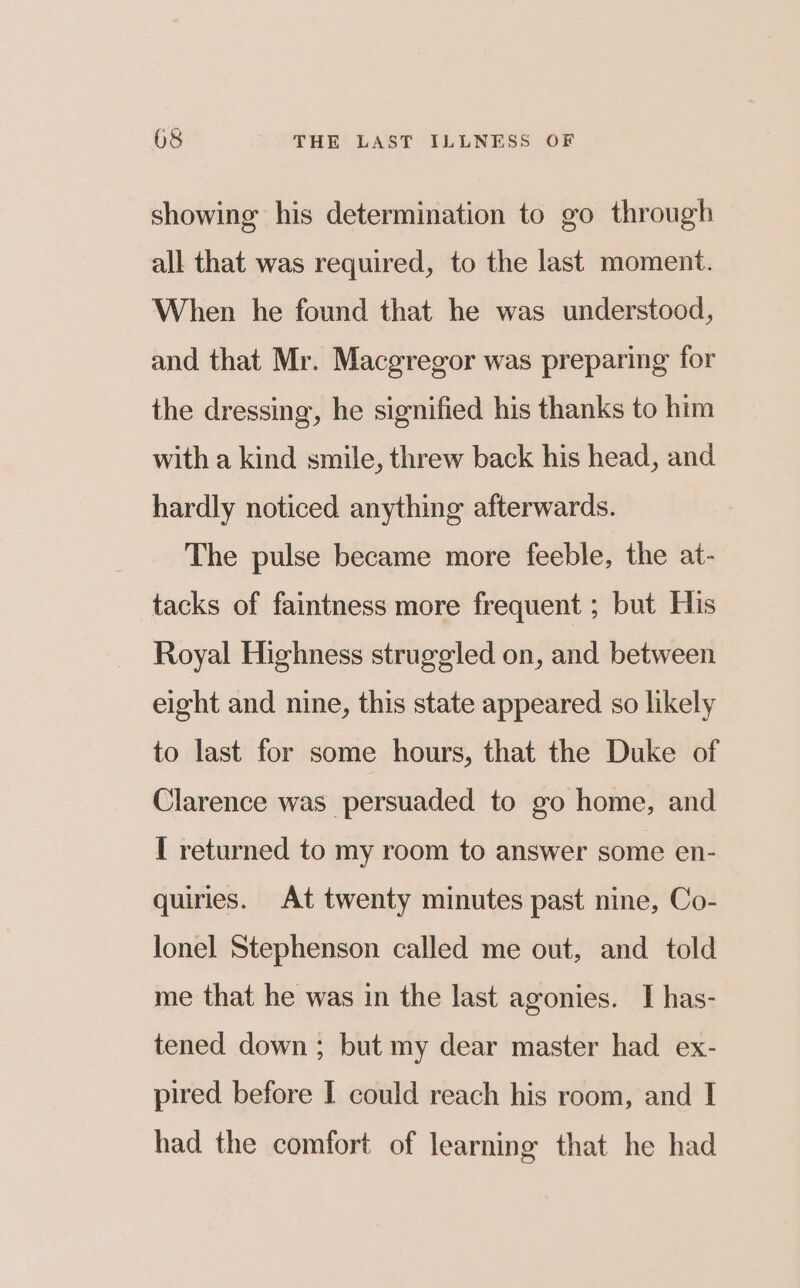 showing his determination to go through all that was required, to the last moment. When he found that he was understood, and that Mr. Macgregor was preparing for the dressing, he signified his thanks to him with a kind smile, threw back his head, and hardly noticed anything afterwards. The pulse became more feeble, the at- tacks of faintness more frequent ; but His Royal Highness struggled on, and between eight and nine, this state appeared so likely to last for some hours, that the Duke of Clarence was persuaded to go home, and I returned to my room to answer some en- quiries. At twenty minutes past nine, Co- lonel Stephenson called me out, and told me that he was in the last agonies. I has- tened down ; but my dear master had ex- pired before I could reach his room, and I had the comfort of learning that he had