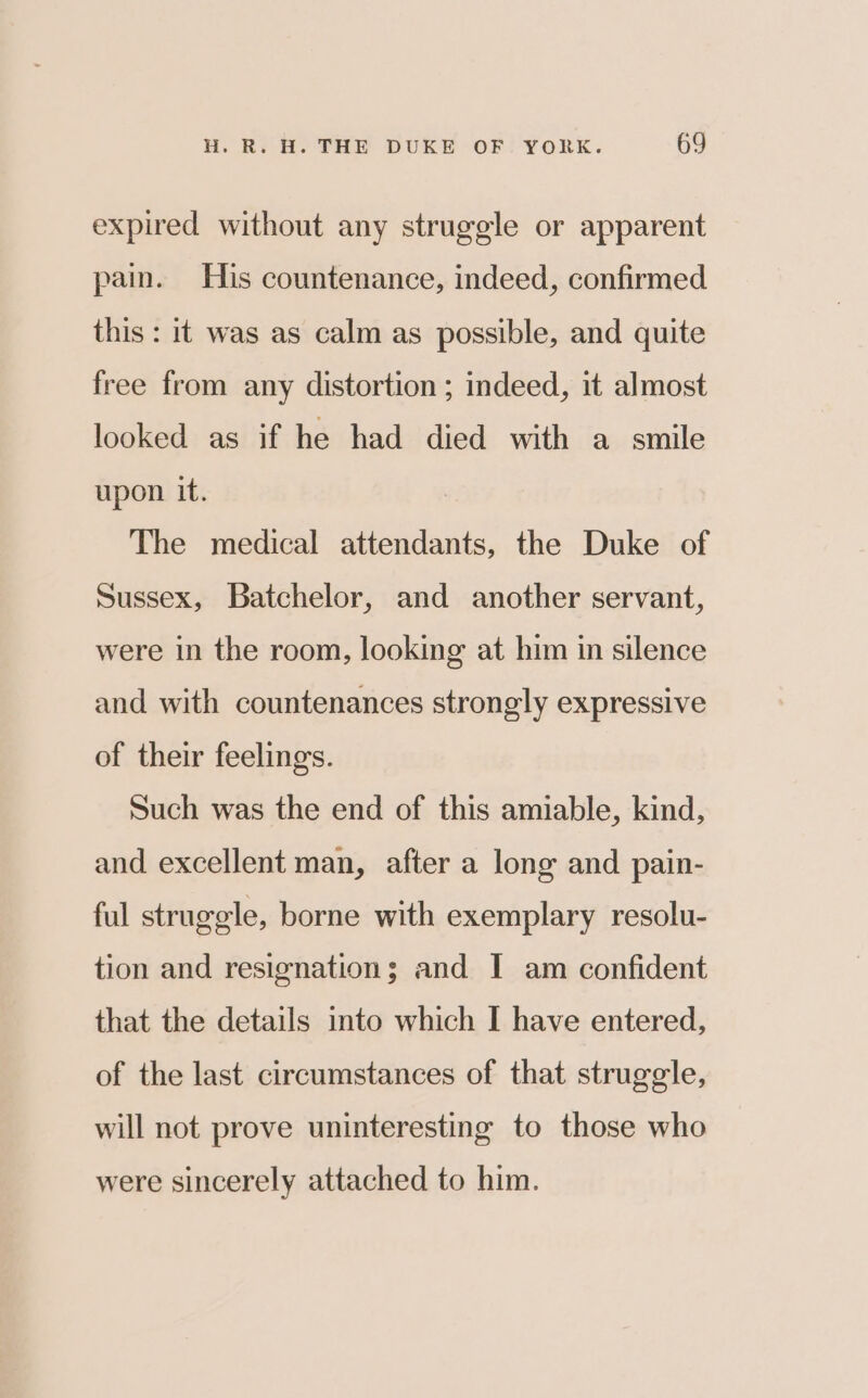 expired without any struggle or apparent pain. His countenance, indeed, confirmed this : it was as calm as possible, and quite free from any distortion ; indeed, it almost looked as if he had died with a smile upon it. The medical attendants, the Duke of Sussex, Batchelor, and another servant, were in the room, looking at him in silence and with countenances strongly expressive of their feelings. Such was the end of this amiable, kind, and excellent man, after a long and pain- ful struggle, borne with exemplary resolu- tion and resignation; and I am confident that the details into which I have entered, of the last circumstances of that struggle, will not prove uninteresting to those who were sincerely attached to him.