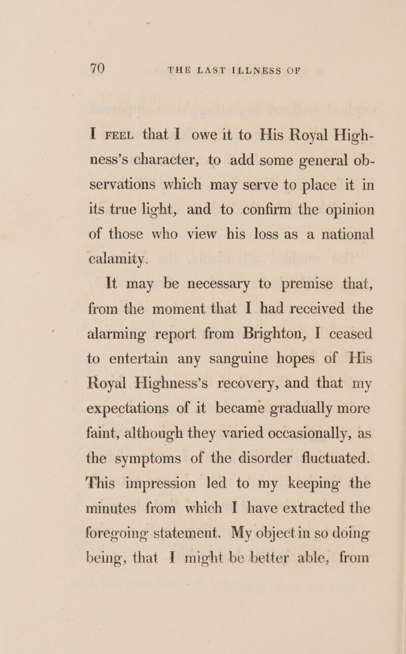 I reex that I owe it to His Royal High- ness’s character, to add some general ob- servations which may serve to place it in its true light, and to confirm the opinion of those who view his loss as a national calamity. it may be necessary to premise that, from the moment that I had received the alarming report from Brighton, I ceased to entertain any sanguine hopes of His Royal Highness’s recovery, and that my expectations of it became gradually more faint, although they varied occasionally, as the symptoms of the disorder fluctuated. This impression led to my keeping the minutes from which I have extracted the foregoing statement. My object in so doing being, that I might be better able, from