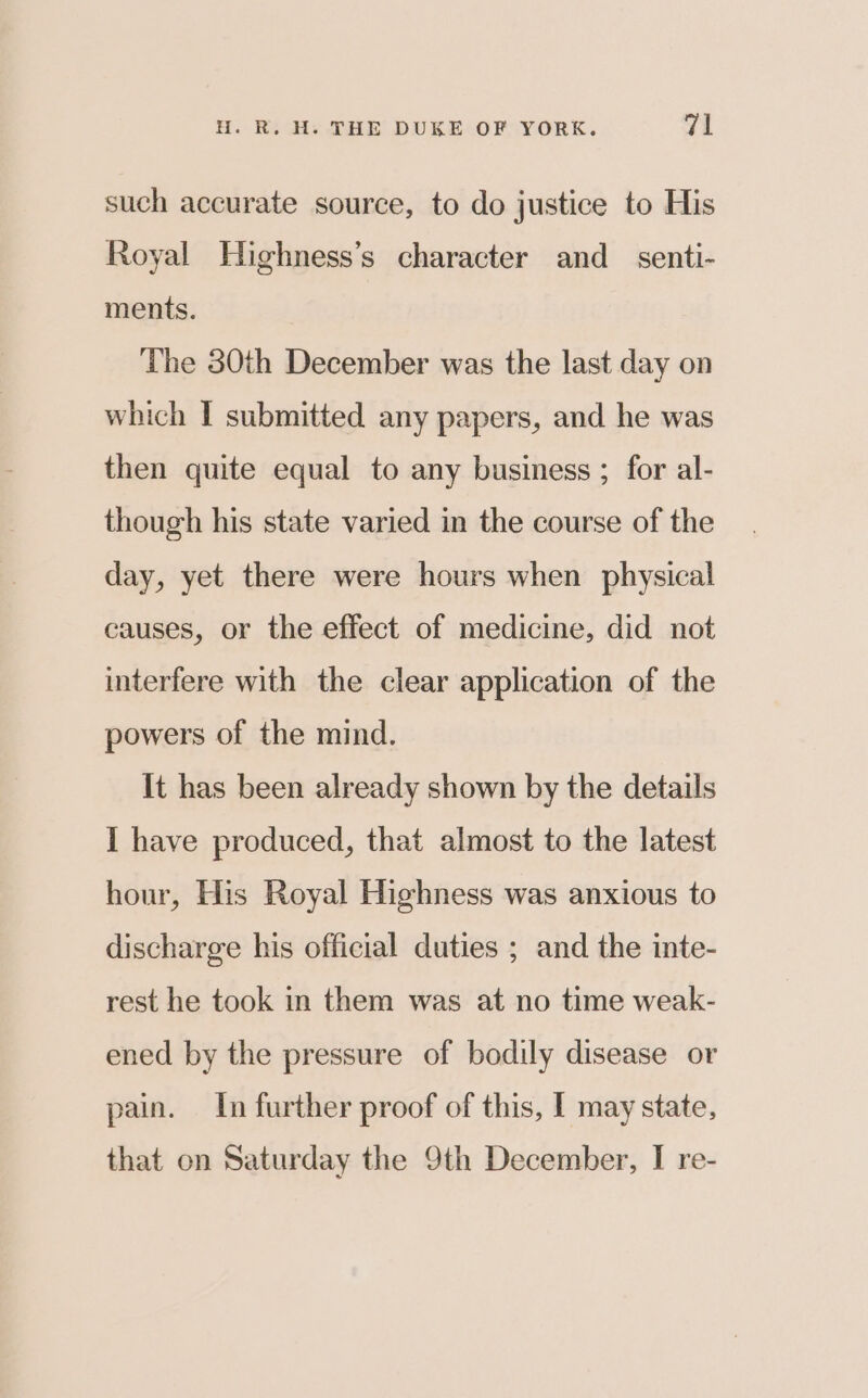 such accurate source, to do justice to His Royal Highness’s character and_ senti- ments. The 30th December was the last day on which I submitted any papers, and he was then quite equal to any business ; for al- though his state varied in the course of the day, yet there were hours when physical causes, or the effect of medicine, did not interfere with the clear application of the powers of the mind. It has been already shown by the details I have produced, that almost to the latest hour, His Royal Highness was anxious to discharge his official duties ; and the inte- rest he took in them was at no time weak- ened by the pressure of bodily disease or pain. In further proof of this, I may state, that on Saturday the 9th December, I re-