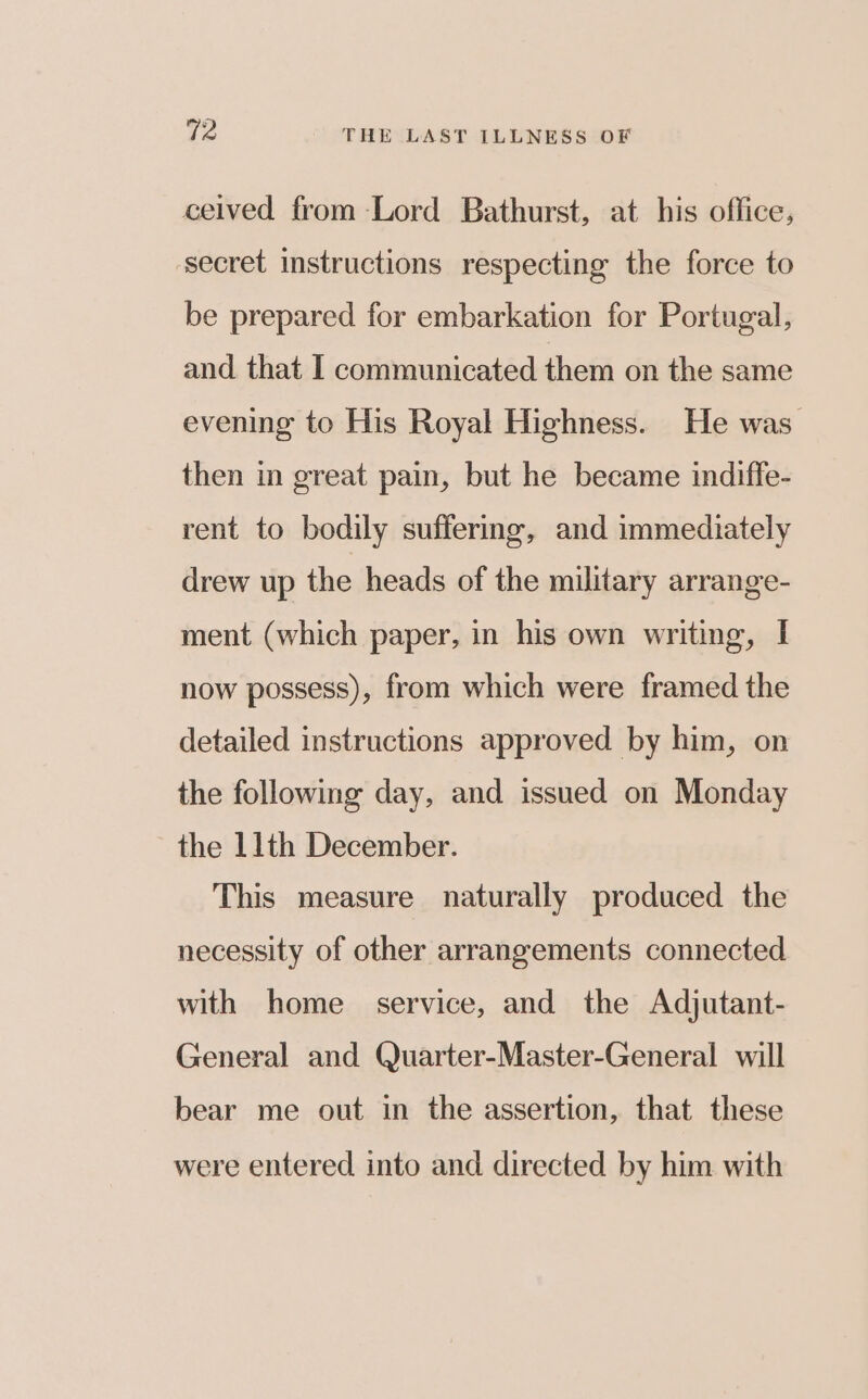 ceived from Lord Bathurst, at his office, secret instructions respecting the force to be prepared for embarkation for Portugal, and that I communicated them on the same evening to His Royal Highness. He was. then in great pain, but he became indiffe- rent to bodily suffering, and immediately drew up the heads of the military arrange- ment (which paper, in his own writing, I now possess), from which were framed the detailed instructions approved by him, on the following day, and issued on Monday the 11th December. This measure naturally produced the necessity of other arrangements connected with home service, and the Adjutant- General and Quarter-Master-General will bear me out in the assertion, that these were entered into and directed by him with