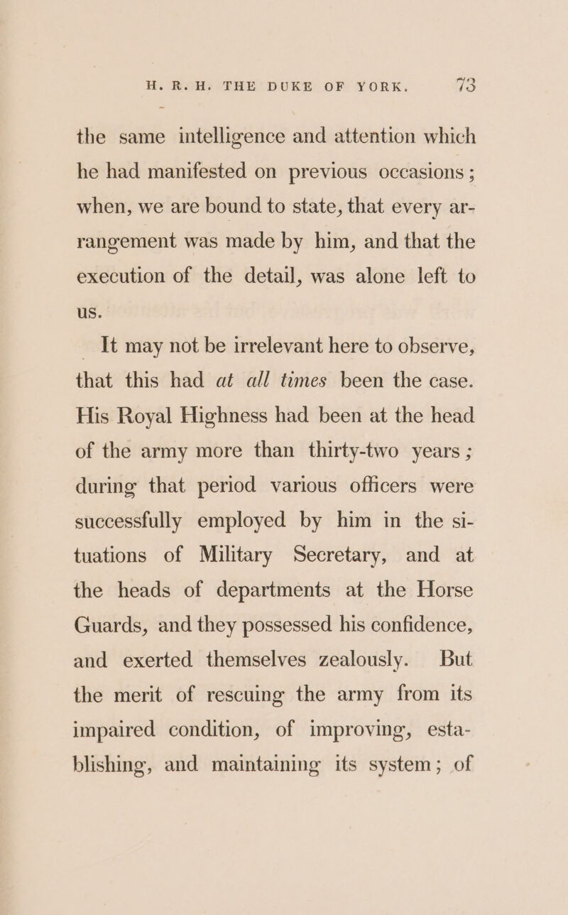  the same intelligence and attention which he had manifested on previous occasions ; when, we are bound to state, that every ar- rangement was made by him, and that the execution of the detail, was alone left to us. _ It may not be irrelevant here to observe, that this had at all times been the case. His Royal Highness had been at the head of the army more than thirty-two years ; during that period various officers were successfully employed by him in the si- tuations of Military Secretary, and at the heads of departments at the Horse Guards, and they possessed his confidence, and exerted themselves zealously. But the merit of rescuing the army from its impaired condition, of improving, esta- blishing, and maintaining its system; of