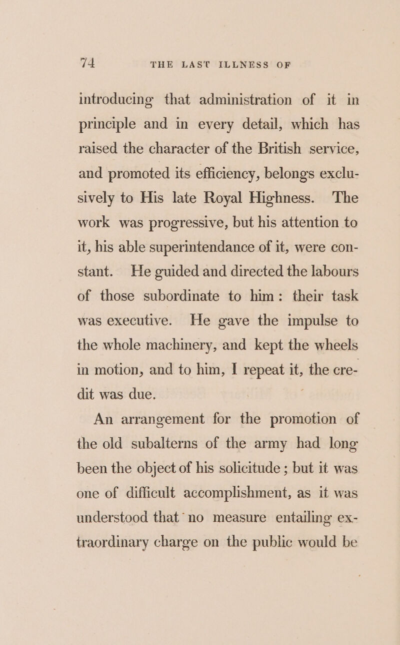 introducing that administration of it in principle and in every detail, which has raised the character of the British service, and promoted its efficiency, belongs exclu- sively to His late Royal Highness. The work was progressive, but his attention to it, his able superintendance of it, were con- stant. He guided and directed the labours of those subordinate to him: their task was executive. He gave the impulse to the whole machinery, and kept the wheels in motion, and to him, I repeat it, the cre- dit was due. An arrangement for the promotion of the old subalterns of the army had long been the object of his solicitude ; but it was one of difficult accomplishment, as it was understood that’ no measure entailing ex- traordinary charge on the public would be