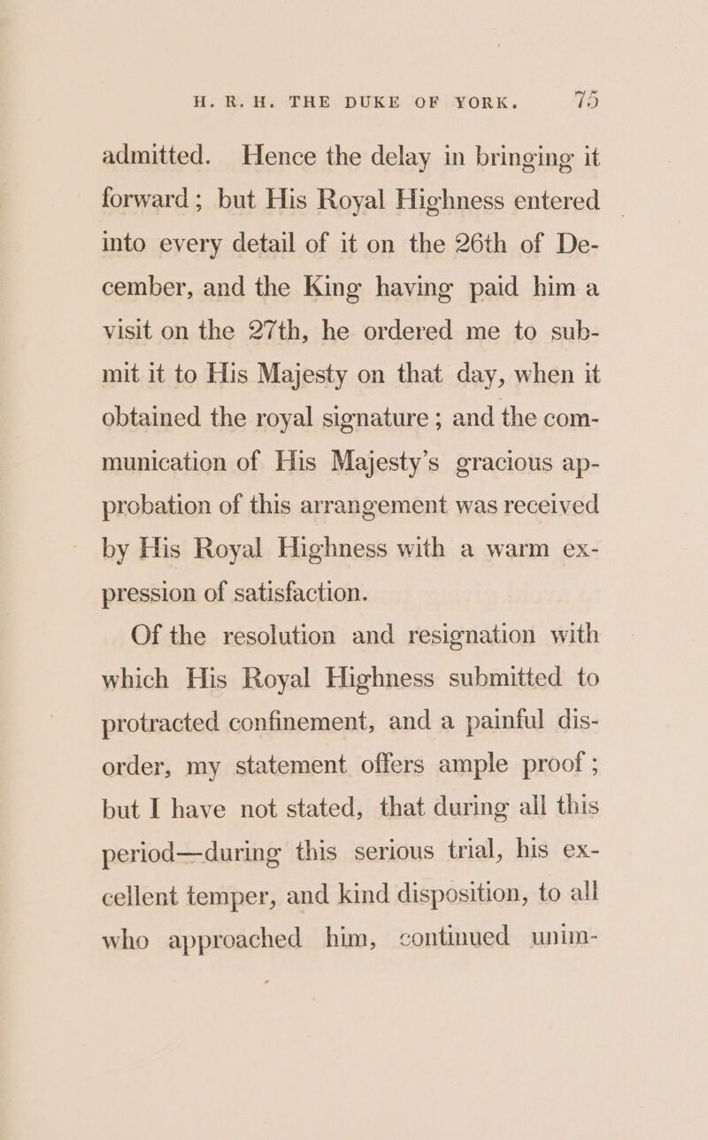 admitted. Hence the delay in bringing it forward ; but His Royal Highness entered _ into every detail of it on the 26th of De- cember, and the King having paid him a visit on the 27th, he ordered me to sub- mit it to His Majesty on that day, when it obtained the royal signature ; and the com- munication of His Majesty’s gracious ap- probation of this arrangement was received by His Royal Highness with a warm ex- pression of satisfaction. Of the resolution and resignation with which His Royal Highness submitted to protracted confinement, and a painful dis- order, my statement offers ample proof ; but I have not stated, that during ail this period—during this serious trial, his ex- cellent temper, and kind disposition, to all who approached him, continued unim-