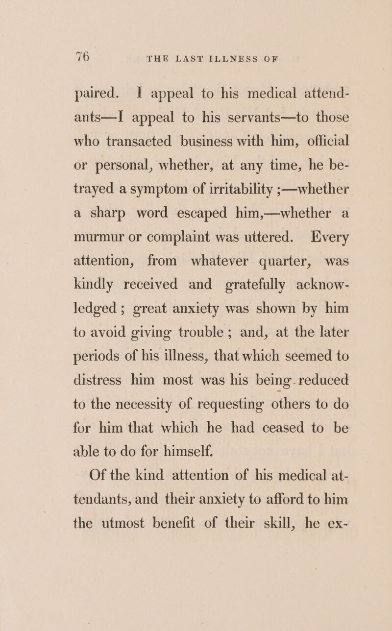 paired. I appeal to his medical attend- ants—I appeal to his servants—to those who transacted business with him, official or personal, whether, at any time, he be- trayed a symptom of irritability ;—-whether a sharp word escaped him,—whether a murmur or complaint was uttered. Every attention, from whatever quarter, was kindly received and gratefully acknow- ledged ; great anxiety was shown by him to avoid giving trouble ; and, at the later periods of his illness, that which seemed to distress him most was his being reduced to the necessity of requesting others to do for him that which he had ceased to be able to do for himself. Of the kind attention of his medical at- tendants, and their anxiety to afford to him the utmost benefit of their skill, he ex-