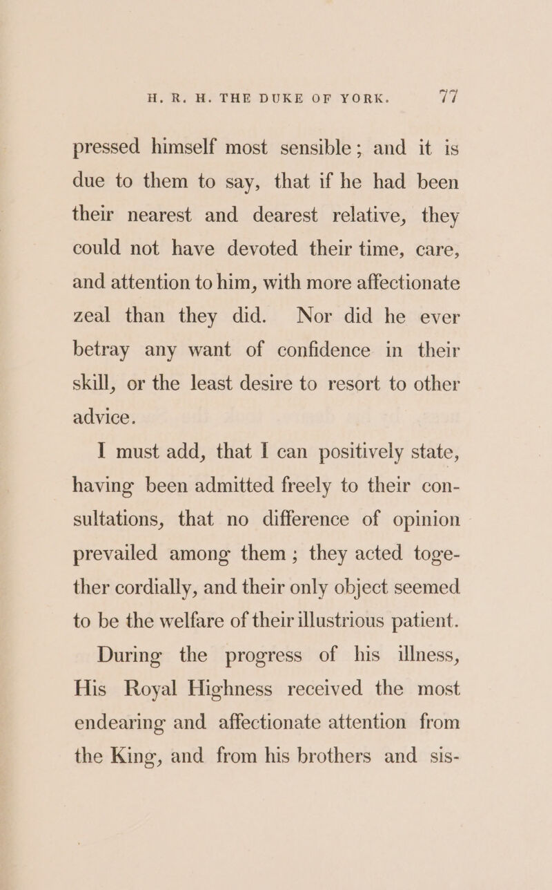 pressed himself most sensible; and it is due to them to say, that if he had been their nearest and dearest relative, they could not have devoted their time, care, and attention to him, with more affectionate zeal than they did. Nor did he ever betray any want of confidence in their skill, or the least desire to resort to other advice. I must add, that I can positively state, having been admitted freely to their con- sultations, that no difference of opinion prevailed among them ; they acted toge- ther cordially, and their only object seemed to be the welfare of their illustrious patient. During the progress of his illness, His Royal Highness received the most endearing and affectionate attention from the King, and from his brothers and _sis-