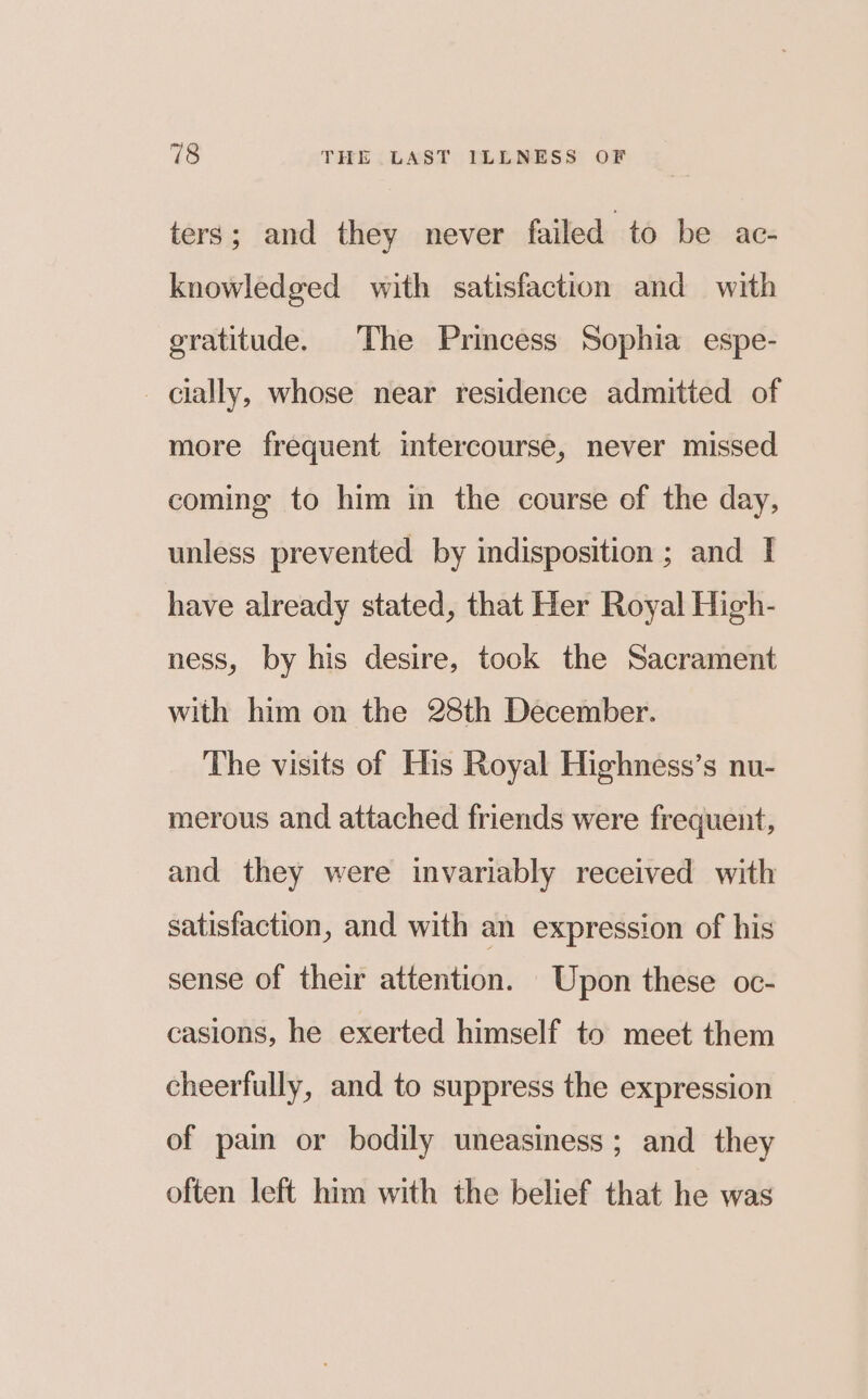 ters; and they never failed to be ac- knowledged with satisfaction and with gratitude. The Princess Sophia espe- cially, whose near residence admitted of more frequent intercourse, never missed coming to him in the course of the day, unless prevented by indisposition ; and I have already stated, that Her Royal High- ness, by his desire, took the Sacrament with him on the 28th December. The visits of His Royal Highness’s nu- merous and attached friends were frequent, and they were invariably received with satisfaction, and with an expression of his sense of their attention. Upon these oc- casions, he exerted himself to meet them cheerfully, and to suppress the expression of pain or bodily uneasiness; and they often left him with the belief that he was