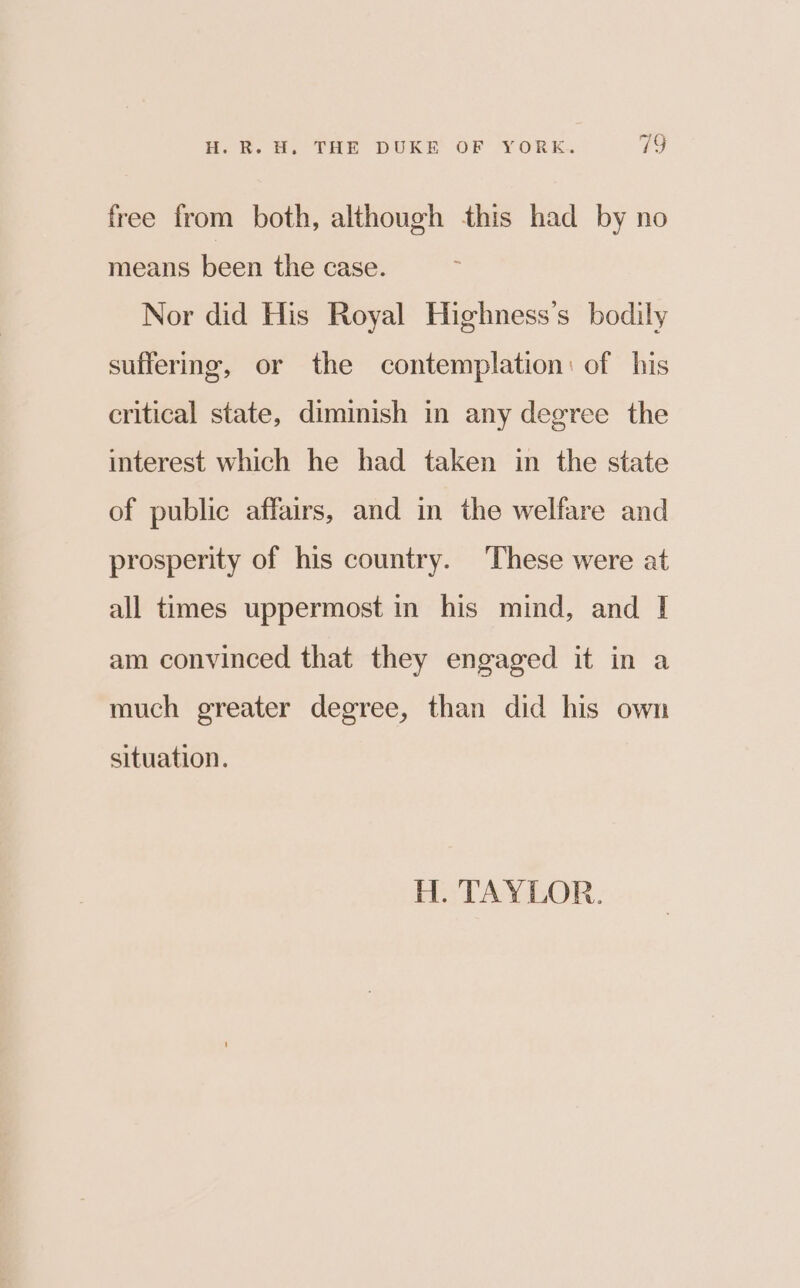 ~ free from both, although this had by no means been the case. Nor did His Royal Highness’s bodily sufferme, or the contemplation: of his critical state, diminish in any degree the interest which he had taken in the state of public affairs, and in the welfare and prosperity of his country. These were at all times uppermost in his mind, and I am convinced that they engaged it in a much greater degree, than did his own situation. H. TAYLOR.