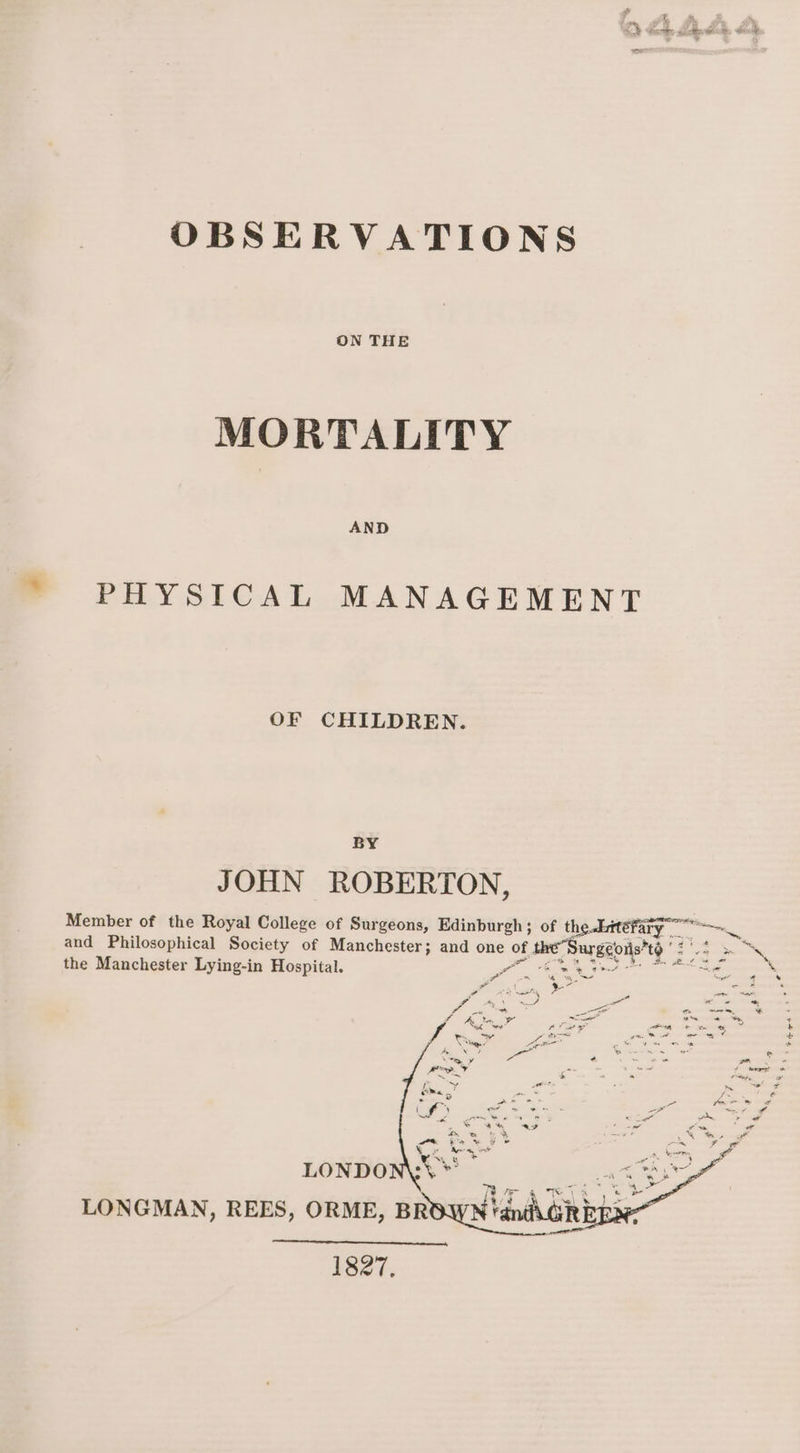 OBSERVATIONS ON THE MORTALITY AND PHYSICAL MANAGEMENT OF CHILDREN. BY JOHN ROBERTON, Member of the Royal College of Surgeons, Edinburgh ; of the.Etéefary and Philosophical Society of Manchester; and one of of te Burgeo? +> the Manchester Lying-in Hospital. Fe vale eke oe Pt aes LONGMAN, REES, ORME, Brownian Ge 1827. Feet t?