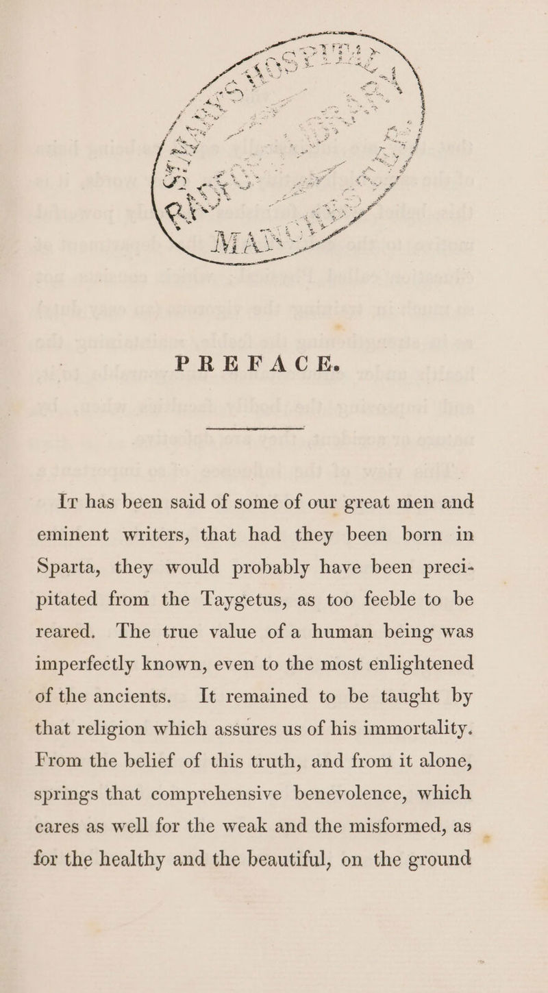 Ir has been said of some of our great men and eminent writers, that had they been born in Sparta, they would probably have been preci- pitated from the Taygetus, as too feeble to be reared. The true value of a human being was imperfectly known, even to the most enlightened of the ancients. It remained to be taught by that religion which assures us of his immortality. From the belief of this truth, and from it alone, springs that comprehensive benevolence, which cares as well for the weak and the misformed, as for the healthy and the beautiful, on the ground