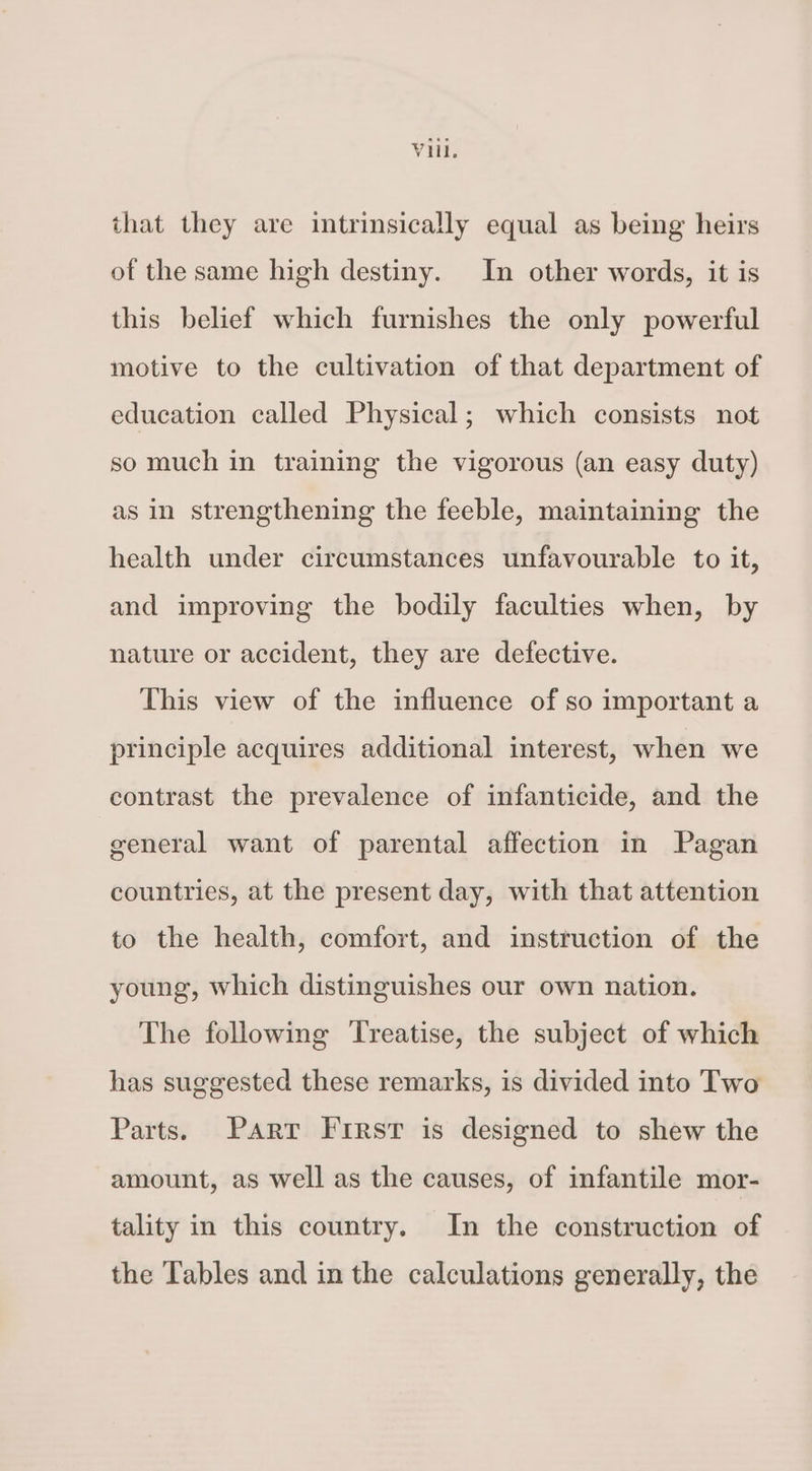 that they are intrinsically equal as being heirs of the same high destiny. In other words, it is this belief which furnishes the only powerful motive to the cultivation of that department of education called Physical; which consists not so much in training the vigorous (an easy duty) as in strengthening the feeble, maintaining the health under circumstances unfavourable to it, and improving the bodily faculties when, by nature or accident, they are defective. This view of the influence of so important a principle acquires additional interest, when we contrast the prevalence of infanticide, and the general want of parental affection in Pagan countries, at the present day, with that attention to the health, comfort, and instruction of the young, which distinguishes our own nation. The following Treatise, the subject of which has suggested these remarks, is divided into Two Parts. Parr First is designed to shew the amount, as well as the causes, of infantile mor- tality in this country. In the construction of the Tables and in the calculations generally, the